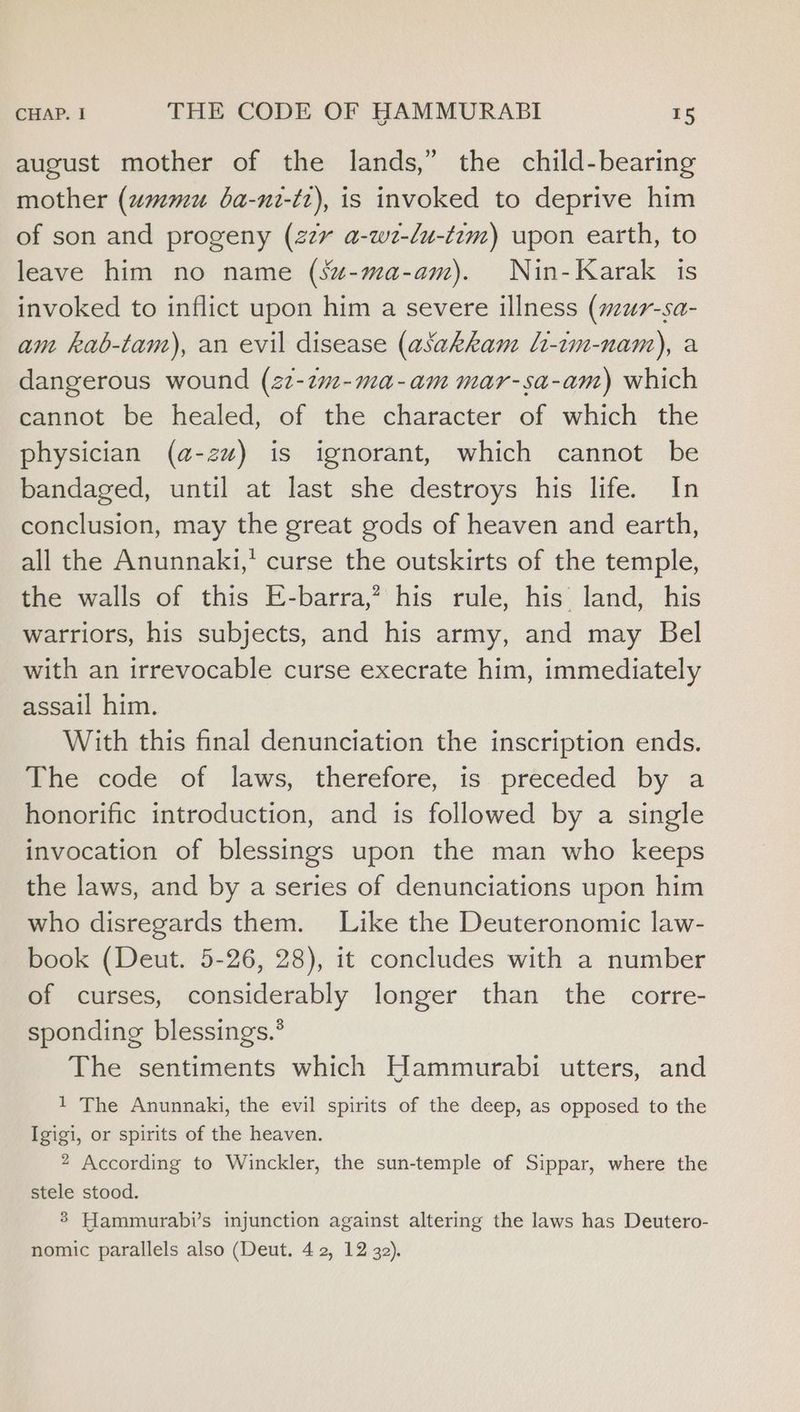 august mother of the lands,” the child-bearing mother (wmmu ba-nt-tr), is invoked to deprive him of son and progeny (227 a-w2-lu-t7m) upon earth, to leave him no name (su-ma-am). Nin-Karak is invoked to inflict upon him a severe illness (wur-sa- am kab-tam), an evil disease (asakkan li-tm-nam), a dangerous wound (22-2m-ma-am mar-sa-am) which cannot be healed, of the character of which the physician (a-zu) is ignorant, which cannot be bandaged, until at last she destroys his life. In conclusion, may the great gods of heaven and earth, all the Anunnaki,' curse the outskirts of the temple, the walls of this E-barra,? his rule, his land, his warriors, his subjects, and his army, and may Bel with an irrevocable curse execrate him, immediately assail him. With this final denunciation the inscription ends. The code of laws, therefore, is preceded by a honorific introduction, and is followed by a single invocation of blessings upon the man who keeps the laws, and by a series of denunciations upon him who disregards them. Like the Deuteronomic law- book (Deut. 5-26, 28), it concludes with a number of curses, considerably longer than the corre- sponding blessings.® The sentiments which Hammurabi utters, and 1 The Anunnaki, the evil spirits of the deep, as opposed to the Igigi, or spirits of the heaven. 2 According to Winckler, the sun-temple of Sippar, where the stele stood. 3 Hammurabi’s injunction against altering the laws has Deutero-