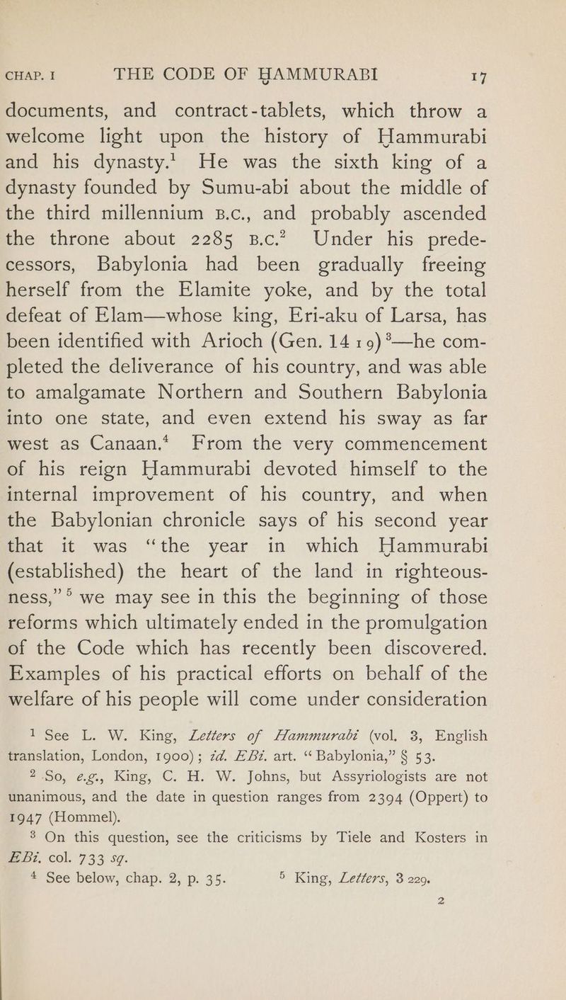 documents, and contract-tablets, which throw a welcome light upon the history of Hammurabi and his dynasty... He was the sixth king of a dynasty founded by Sumu-abi about the middle of the third millennium B.c., and probably ascended the throne about 2285 B.c.” Under his prede- cessors, Babylonia had been gradually freeing herself from the Elamite yoke, and by the total defeat of Elam—whose king, Eri-aku of Larsa, has been identified with Arioch (Gen. 14 19)*—he com- pleted the deliverance of his country, and was able to amalgamate Northern and Southern Babylonia into one state, and even extend his sway as far west as Canaan.* From the very commencement of his reign Hammurabi devoted himself to the internal improvement of his country, and when the Babylonian chronicle says of his second year that it was “the year in which Hammurabi (established) the heart of the land in righteous- ness,’ *° we may see in this the beginning of those reforms which ultimately ended in the promulgation of the Code which has recently been discovered. Examples of his practical efforts on behalf of the welfare of his people will come under consideration 1 See L. W. King, Letters of Hammurabi (vol. 3, English translation, London, 1900); zd. A&amp;B. art. “‘ Babylonia,” § 53. 2 So, ¢g., King, C. H. W. Johns, but Assyriologists are not unanimous, and the date in question ranges from 2394 (Oppert) to 1947 (Hommel). 3 On this question, see the criticisms by Tiele and Kosters in we bz, col. 733 s¢. 4 See below, chap. 2, p. 35. 5 King, Letters, 3 229.