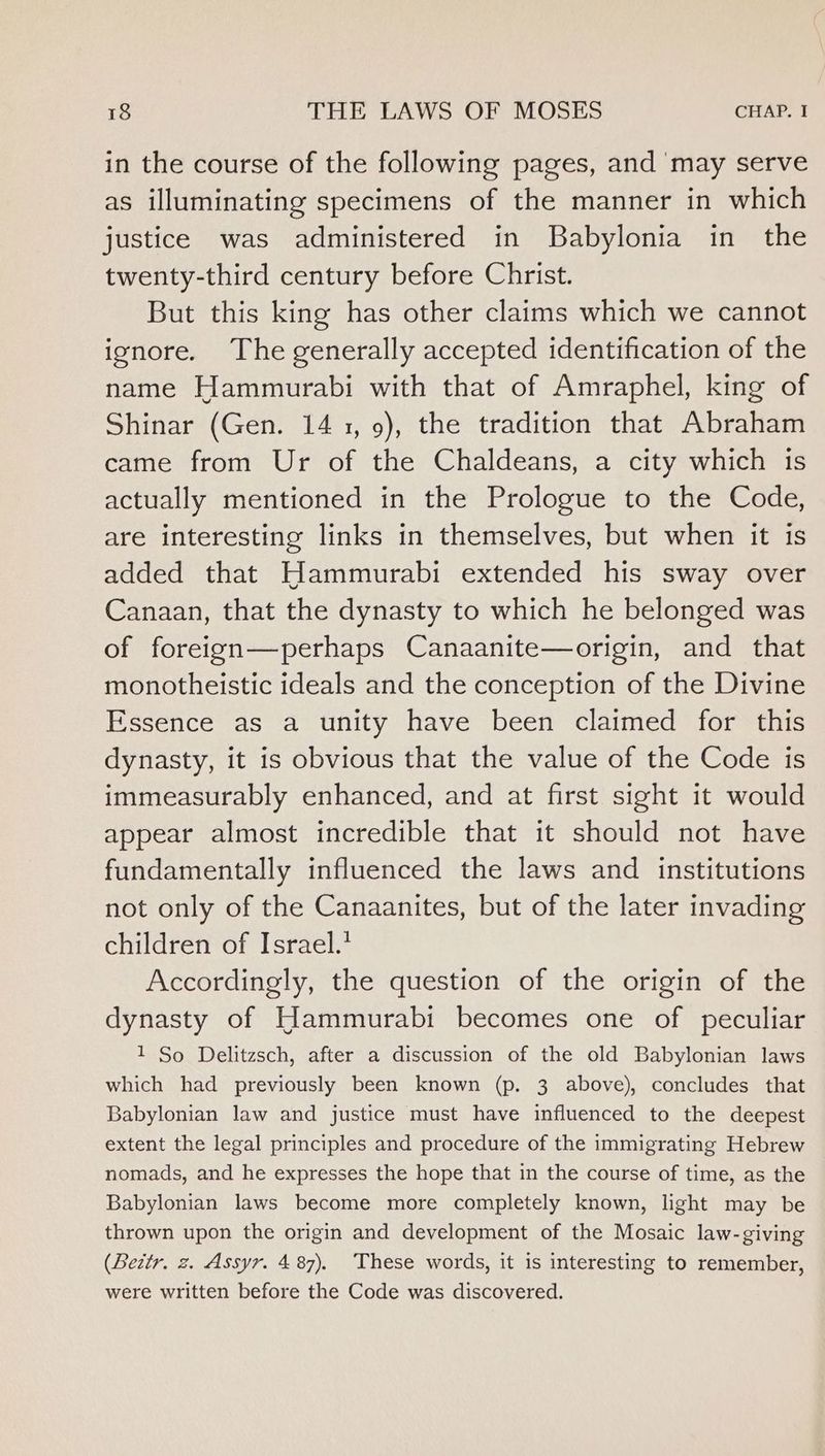 in the course of the following pages, and ‘may serve as illuminating specimens of the manner in which justice was administered in Babylonia in the twenty-third century before Christ. But this king has other claims which we cannot ignore. The generally accepted identification of the name Hammurabi with that of Amraphel, king of Shinar (Gen. 141, 9), the tradition that Abraham came from Ur of the Chaldeans, a city which 1s actually mentioned in the Prologue to the Code, are interesting links in themselves, but when it is added that Hammurabi extended his sway over Canaan, that the dynasty to which he belonged was of foreign—perhaps Canaanite—origin, and that monotheistic ideals and the conception of the Divine Essence as a unity have been claimed for this dynasty, it is obvious that the value of the Code is immeasurably enhanced, and at first sight it would appear almost incredible that it should not have fundamentally influenced the laws and institutions not only of the Canaanites, but of the later invading children of Israel.’ Accordingly, the question of the origin of the dynasty of Hammurabi becomes one of peculiar 1 So Delitzsch, after a discussion of the old Babylonian laws which had previously been known (p. 3 above), concludes that Babylonian law and justice must have influenced to the deepest extent the legal principles and procedure of the immigrating Hebrew nomads, and he expresses the hope that in the course of time, as the Babylonian laws become more completely known, light may be thrown upon the origin and development of the Mosaic law-giving (Beitr. z. Assyr. 487). These words, it is interesting to remember, were written before the Code was discovered.