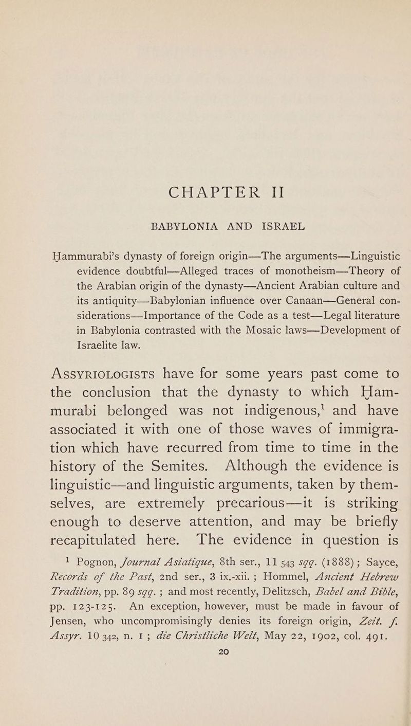 Cle lee TRE ey BABYLONIA AND ISRAEL Hammurabi’s dynasty of foreign origin—The arguments—Linguistic evidence doubtful—Alleged traces of monotheism—Theory of the Arabian origin of the dynasty—Ancient Arabian culture and its antiquity—Babylonian influence over Canaan—General con- siderations—Importance of the Code as a test—Legal literature in Babylonia contrasted with the Mosaic laws—Development of Israelite law. ASSYRIOLOGISTS have for some years past come to the conclusion that the dynasty to which Ham- murabi belonged was not indigenous,’ and have associated it with one of those waves of immigra- tion which have recurred from time to time in the history of the Semites. Although the evidence is linguistic—and linguistic arguments, taken by them- selves, are extremely precarious—it is striking enough to deserve attention, and may be briefly recapitulated here. ‘The evidence in question is 1 Pognon, Journal Asiatigue, 8th ser., 11 543 sgg. (1888); Sayce, Records of the Past, 2nd ser., 3 ix.-xil.; Hommel, Ancient Hebrew Tradition, pp. 89 sgg.; and most recently, Delitzsch, Babel and Bible, pp. 123-125. An exception, however, must be made in favour of Jensen, who uncompromisingly denies its foreign origin, Zezt. Assyr. 10 342, n. 1; adie Christliche Welt, May 22, 1902, col. 491.