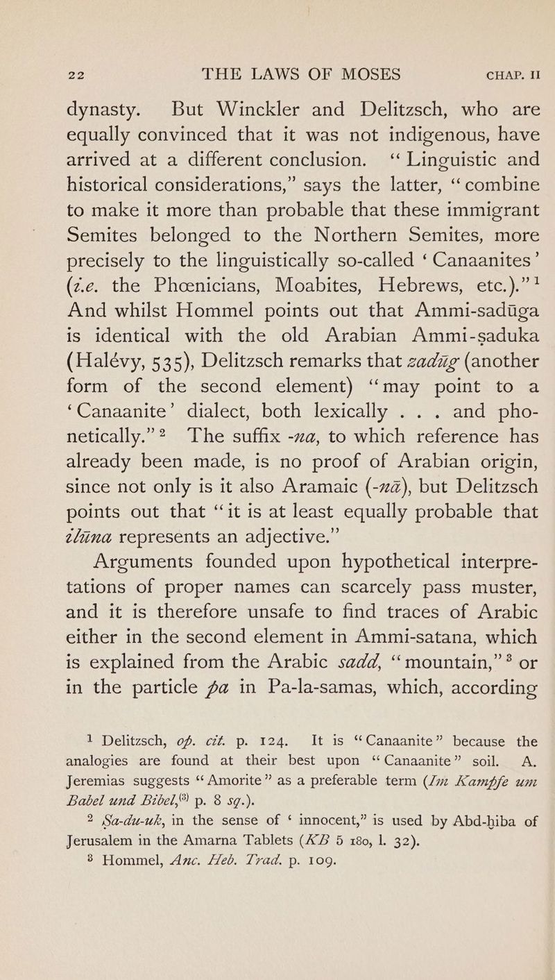 dynasty. But Winckler and Delitzsch, who are equally convinced that it was not indigenous, have arrived at a different conclusion. ‘‘ Linguistic and historical considerations,” says the latter, ‘‘ combine to make it more than probable that these immigrant Semites belonged to the Northern Semites, more precisely to the linguistically so-called ‘ Canaanites’ (z.c. the Phoenicians, Moabites, Hebrews, etc.).”? And whilst Hommel points out that Ammi-sadiga is identical with the old Arabian Ammi-saduka (Halévy, 535), Delitzsch remarks that zadig (another form of the second element) ‘‘may point to a ‘Canaanite’ dialect, both lexically . . . and pho- netically.”? ‘The suffix -za, to which reference has already been made, is no proof of Arabian origin, since not only is it also Aramaic (-zz), but Delitzsch points out that “it is at least equally probable that elina represents an adjective.” Arguments founded upon hypothetical interpre- tations of proper names can scarcely pass muster, and it is therefore unsafe to find traces of Arabic either in the second element in Ammi-satana, which is explained from the Arabic sadd, ‘‘ mountain,” ? or in the particle Za in Pa-la-samas, which, according 1 Delitzsch, of. cz#. p. 124. It is “Canaanite” because the analogies are found at their best upon ‘‘Canaanite” soil. A. Jeremias suggests “‘ Amorite” as a preferable term (Jz Kampfe um Babel und Bibel,” p. 8 sq.). 2 Sa-du-wk, in the sense of ‘ innocent,” is used by Abd-hiba of Jerusalem in the Amarna Tablets (KZ 5 180, 1. 32). 8 Hommel, Auc. Heb. Trad. p. 109.