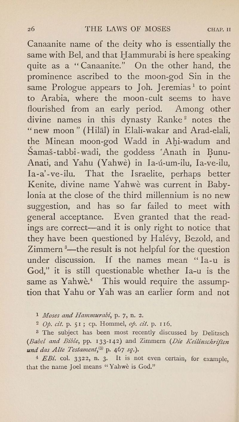 Canaanite name of the deity who is essentially the same with Bel, and that Hammurabi is here speaking quite as a ‘‘Canaanite.” On the other hand, the prominence ascribed to the moon-god Sin in the same Prologue appears to Joh. Jeremias*’ to point to Arabia, where the moon-cult seems to have flourished from an early period. Among other divine names in this dynasty Ranke’ notes the “new moon” (Hilal) in Elali-wakar and Arad-elali, the Minean moon-god Wadd in Ahi-wadum and Sama§-tabbi-wadi, the goddess ‘Anath in Bunu- Anati, and Yahu (Yahwe) in Ja-u-um-ilu, Ia-ve-ilu, Ia-a’-ve-ilu. That the Israelite, perhaps better Kenite, divine name Yahwe was current in Baby- lonia at the close of the third millennium is no new suggestion, and has so far failed to meet with general acceptance. Even granted that the read- ings are correct—and it is only right to notice that they have been questioned by Halévy, Bezold, and Zimmern *—the result is not helpful for the question under discussion. If the names mean ‘‘Ja-u is God,” it is still questionable whether Ia-u is the same as Yahwe.* This would require the assump- tion that Yahu or Yah was an earlier form and not 1 Moses and Hammurabi, p. 7, 0. 2. *NOprcit. D. 513 cp. Lommel, of. e772. p. 116, 8 The subject has been most recently discussed by Delitzsch (Babel and Bible, pp. 133-142) and Zimmern (Lie Ketlinschriften und das Alte Testament,®) p. 467 sq.). 4 £Bi. col. 3322, n. 3. It is not even certain, for example, that the name Joel means “ Yahwe is God.”