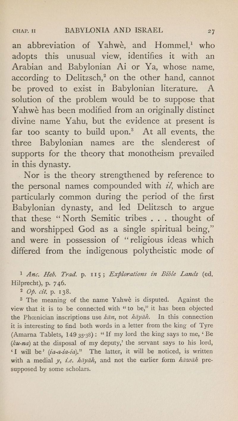an abbreviation of Yahwé, and Hommel,! who adopts this unusual view, identifies it with an Arabian and Babylonian Ai or Ya, whose name, according to Delitzsch,? on the other hand, cannot be proved to exist in Babylonian literature. A solution of the problem would be to suppose that Yahwé has been modified from an originally distinct divine name Yahu, but the evidence at present is far too scanty to build upon.’ At all events, the three Babylonian names are the slenderest of supports for the theory that monotheism prevailed in this dynasty. Nor is the theory strengthened by reference to the personal names compounded with 2/, which are particularly common during the period of the first Babylonian dynasty, and led Delitzsch to argue that these ‘“‘ North Semitic tribes . . . thought of and worshipped God as a single spiritual being,” and were in possession of ‘religious ideas which differed from the indigenous polytheistic mode of 1 Anc. Heb. Trad. p. 1153; Explorations tn Bible Lands (ed, Hilprecht), p. 746. 2 OP. Git, fe EFS. 3 The meaning of the name Yahwe is disputed. Against the view that it is to be connected with “to be,” it has been objected the Phcenician inscriptions use kam, not “ayah. In this connection it is interesting to find both words in a letter from the king of Tyre (Amarna Tablets, 149 35-38): “‘If my lord the king says to me, ‘ Be (ku-na) at the disposal of my deputy,’ the servant says to his lord, ‘I will be’ (¢a-a-ca-za),” The latter, it will be noticed, is written with a medial y, z.e. Aayah, and not the earlier form Lawak pre- supposed by some scholars.