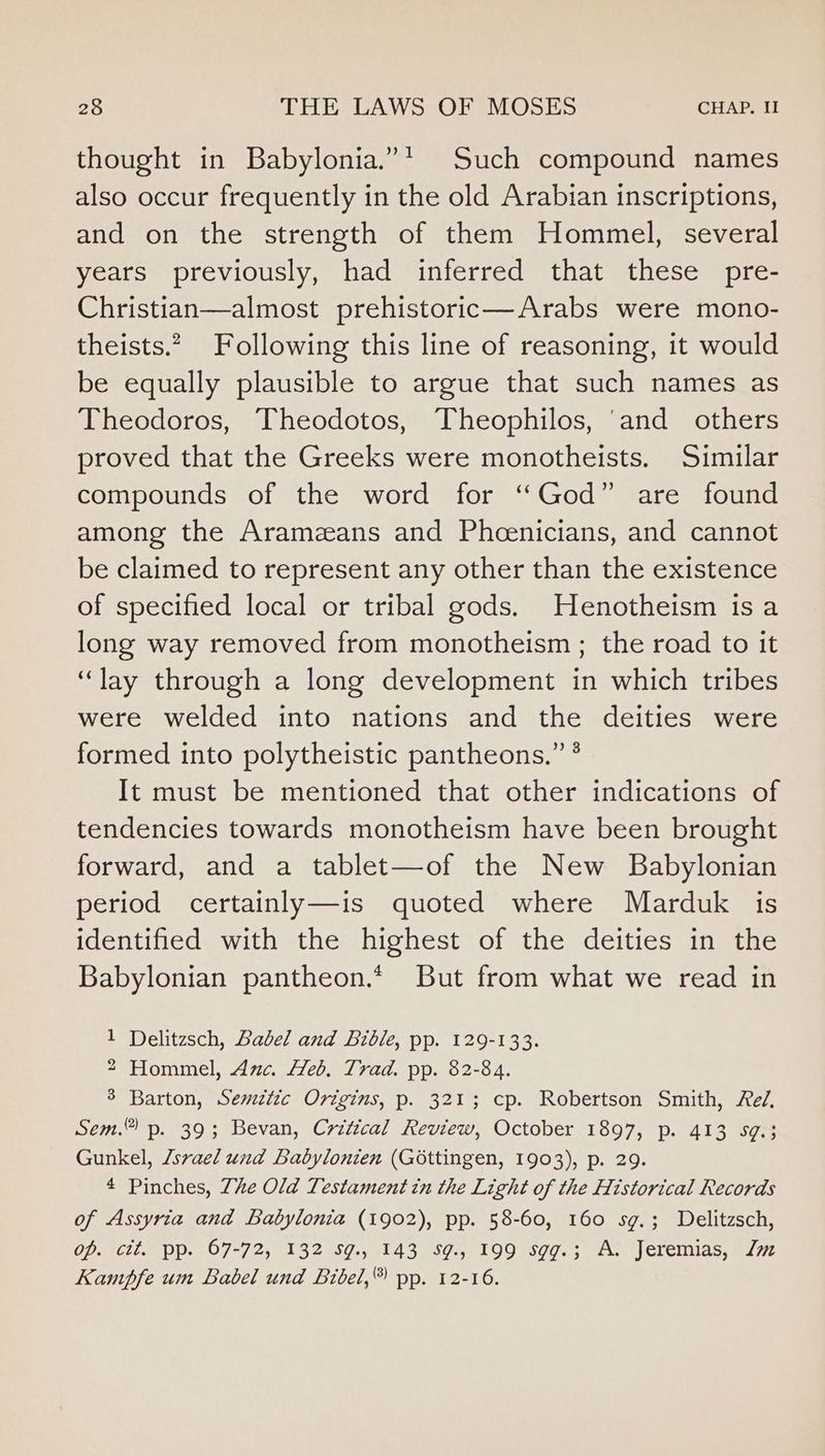 thought in Babylonia.”’ Such compound names also occur frequently in the old Arabian inscriptions, and on the strength of them Hommel, several years previously, had inferred that these pre- Christian—almost prehistoric—Arabs were mono- theists.” Following this line of reasoning, it would be equally plausible to argue that such names as Theodoros, Theodotos, Theophilos, ‘and others proved that the Greeks were monotheists. Similar compounds of the word for “God” are found among the Aramzeans and Pheenicians, and cannot be claimed to represent any other than the existence of specified local or tribal gods. Henotheism is a long way removed from monotheism ; the road to it “lay through a long development in which tribes were welded into nations and the deities were formed into polytheistic pantheons.” ° It must be mentioned that other indications of tendencies towards monotheism have been brought forward, and a tablet—of the New Babylonian period certainly—is quoted where Marduk is identified with the highest of the deities in the Babylonian pantheon.* But from what we read in 1 Delitzsch, Babel and Bible, pp. 129-133. 2 Hommel, Amc. Heb. Trad. pp. 82-84. 3 Barton, Semztic Origins, p. 321; cp. Robertson Smith, Fel, Sem. p. 39; Bevan, Critical Review, October 1897, p. 413 59:3 Gunkel, /srael und Labylonien (Gottingen, 1903), p. 29. 4 Pinches, Zhe Old Testament tn the Light of the Historical Records of Assyria and Babylonia (1902), pp. 58-60, 160 sg.; Delitzsch, op. cit. pp. 67-72, 132 sg., 143 Sg., 199 sgg.; A. Jeremias, lm Kampfe um Babel und Bivel,® pp. 12-16.