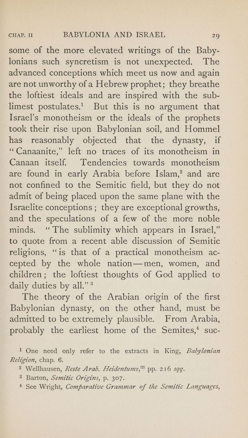 some of the more elevated writings of the Baby- lonians such syncretism is not unexpected. The advanced conceptions which meet us now and again are not unworthy of a Hebrew prophet; they breathe the loftiest ideals and are inspired with the sub- limest postulates. But this is no argument that Israel’s monotheism or the ideals of the prophets took their rise upon Babylonian soil, and Hommel has reasonably objected that the dynasty, if “Canaanite,” left no traces of its monotheism in Canaan itself. Tendencies towards monotheism are found in early Arabia before Islam,* and are not confined to the Semitic field, but they do not admit of being placed upon the same plane with the Israelite conceptions ; they are exceptional growths, and the speculations of a few of the more noble minds. ‘‘ The sublimity which appears in Israel,” to quote from a recent able discussion of Semitic religions, “is that of a practical monotheism ac- cepted by the whole nation—men, women, and children; the loftiest thoughts of God applied to daily duties by all.” ° The theory of the Arabian origin of the first Babylonian dynasty, on the other hand, must be admitted to be extremely plausible. From Arabia, probably the earliest home of the Semites,* suc- 1 One need only refer to the extracts in King, Babylonian keligion, chap. 6. 2 Wellhausen, Reste Arab. Heidentums,” pp. 216 sgq. 3 Barton, Semitic Origins, p. 307. 4 See Wright, Comparative Grammar of the Semitic Languages,