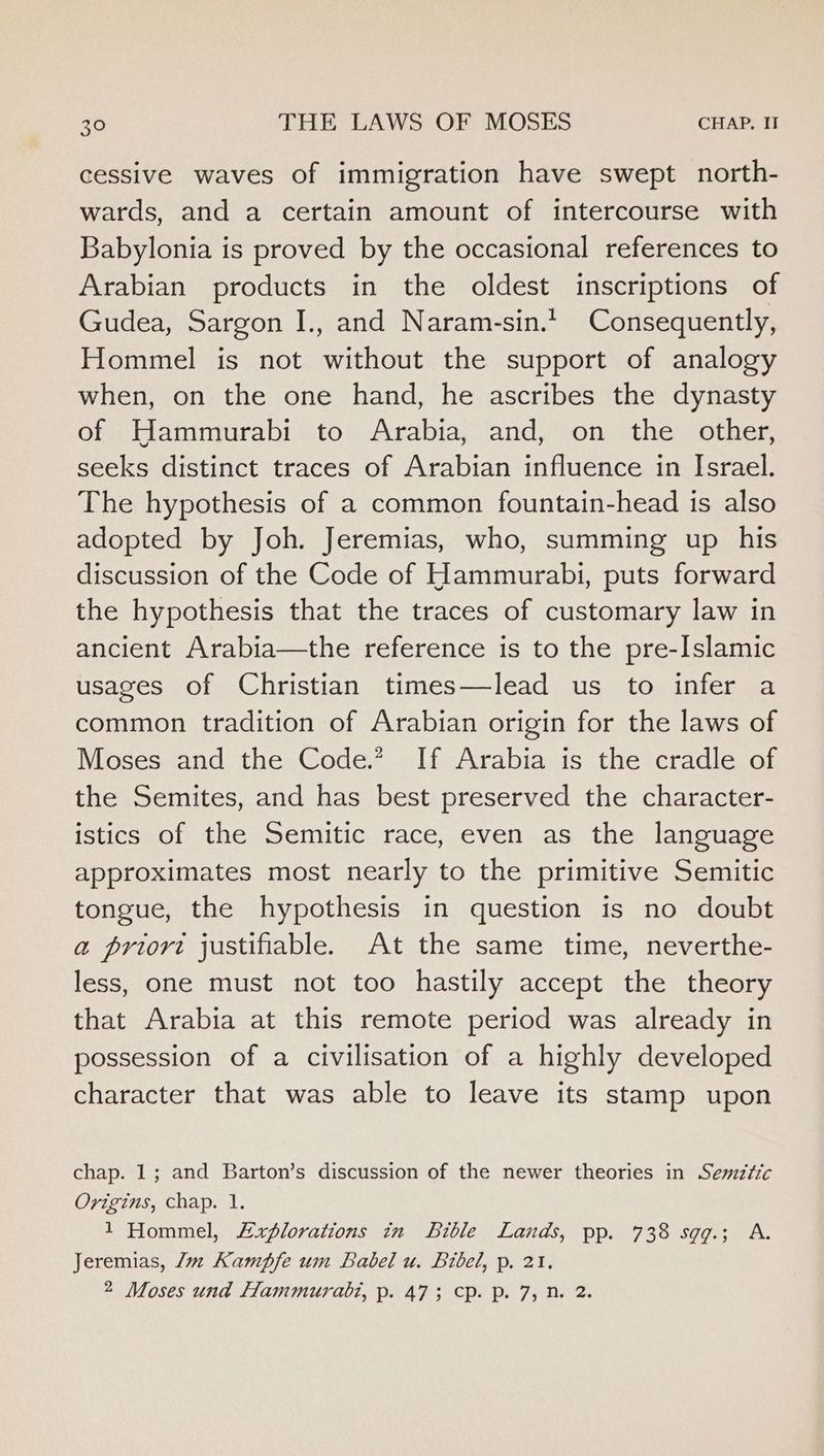 cessive waves of immigration have swept north- wards, and a certain amount of intercourse with Babylonia is proved by the occasional references to Arabian products in the oldest inscriptions of Gudea, Sargon I., and Naram-sin.* Consequently, Hommel is not without the support of analogy when, on the one hand, he ascribes the dynasty of Hammurabi to Arabia, and, on the other, seeks distinct traces of Arabian influence in Israel. The hypothesis of a common fountain-head is also adopted by Joh. Jeremias, who, summing up his discussion of the Code of Hammurabi, puts forward the hypothesis that the traces of customary law in ancient Arabia—the reference is to the pre-Islamic usages of Christian times—lead us to infer a common tradition of Arabian origin for the laws of Moses and the Code.” If Arabia is the cradle of the Semites, and has best preserved the character- istics of the Semitic race, even as the language approximates most nearly to the primitive Semitic tongue, the hypothesis in question is no doubt a priort justifiable. At the same time, neverthe- less, one must not too hastily accept the theory that Arabia at this remote period was already in possession of a civilisation of a highly developed character that was able to leave its stamp upon chap. 1; and Barton’s discussion of the newer theories in Semztic Origins, chap. 1. 1 Hommel, Explorations in Bible Lands, pp. 738 sgg.; A. Jeremias, Jw Kampfe um Babel u. Bibel, p. 21. 2 Moses und Hammurabi, p. 473 cp. p. 7, n. 2.
