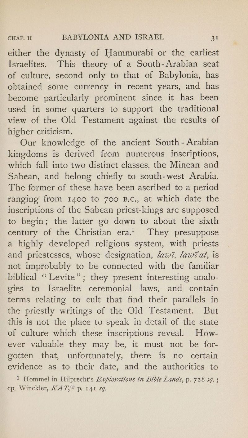 either the dynasty of Hammurabi or the earliest Israelites. This theory of a South-Arabian seat of culture, second only to that of Babylonia, has obtained some currency in recent years, and has become particularly prominent since it has been used in some quarters to support the traditional view of the Old Testament against the results of higher criticism. Our knowledge of the ancient South - Arabian kingdoms is derived from numerous inscriptions, which fall into two distinct classes, the Minean and Sabean, and belong chiefly to south-west Arabia. The former of these have been ascribed to a period ranging from 1400 to 700 B.c., at which date the inscriptions of the Sabean priest-kings are supposed to begin; the latter go down to about the sixth century of the Christian erat. They presuppose a highly developed religious system, with priests and priestesses, whose designation, daw?, daw? at, is not improbably to be connected with the familiar biblical ‘“‘Levite”; they present interesting analo- gies to Israelite ceremonial laws, and contain terms relating to cult that find their parallels in the priestly writings of the Old Testament. But this is not the place to speak in detail of the state of culture which these inscriptions reveal. How- ever valuable they may be, it must not be for- gotten that, unfortunately, there is no certain evidence as to their date, and the authorities to 1 Hommel in Hilprecht’s Explorations in Bible Lands, p. 728 sq. ; cp. Winckler, K4A7,® p. 141 sg.