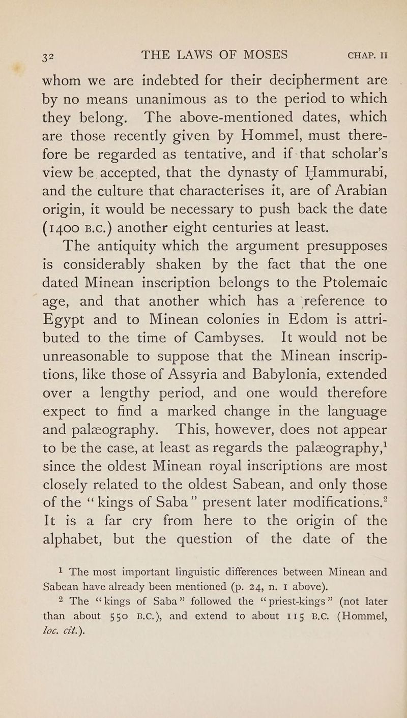 whom we are indebted for their decipherment are by no means unanimous as to the period to which they belong. The above-mentioned dates, which are those recently given by Hommel, must there- fore be regarded as tentative, and if that scholar’s view be accepted, that the dynasty of Hammurabi, and the culture that characterises it, are of Arabian origin, it would be necessary to push back the date (1400 B.c.) another eight centuries at least. The antiquity which the argument presupposes is considerably shaken by the fact that the one dated Minean inscription belongs to the Ptolemaic -age, and that another which has a ‘reference to Egypt and to Minean colonies in Edom is attri- buted to the time of Cambyses. It would not be unreasonable to suppose that the Minean inscrip- tions, like those of Assyria and Babylonia, extended over a lengthy period, and one would therefore expect to find a marked change in the language and palaography. This, however, does not appear to be the case, at least as regards the palaography,’ since the oldest Minean royal inscriptions are most closely related to the oldest Sabean, and only those of the “kings of Saba” present later modifications.’ It is a far cry from here to the origin of the alphabet, but the question of the date of the 1 The most important linguistic differences between Minean and Sabean have already been mentioned (p. 24, n. 1 above). 2 The “kings of Saba” followed the “ priest-kings” (not later than about 550 B.C.), and extend to about 115 B.c. (Hommel, L0G, tit..),