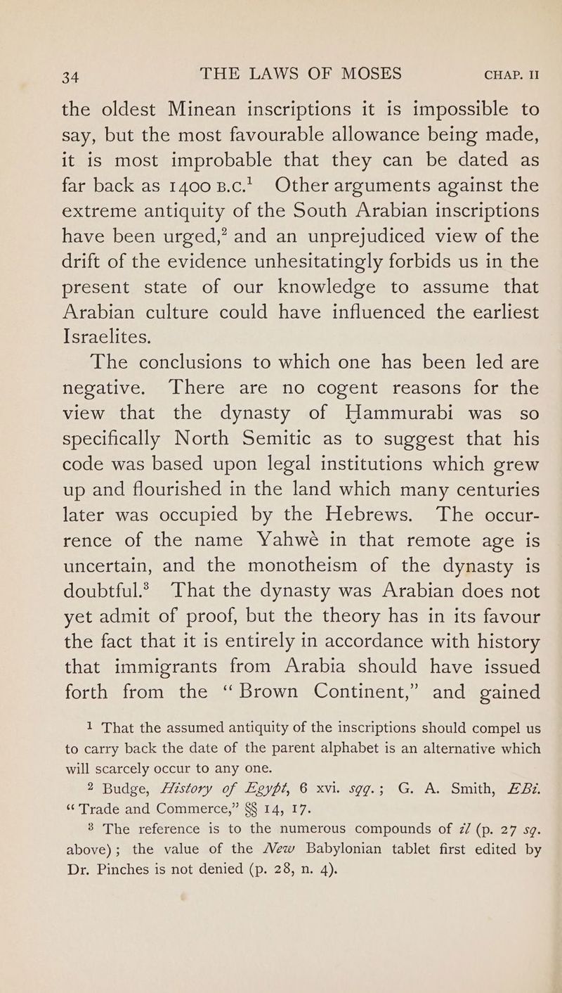 the oldest Minean inscriptions it is impossible to say, but the most favourable allowance being made, it is most improbable that they can be dated as far back as 1400 B.c.t Other arguments against the extreme antiquity of the South Arabian inscriptions have been urged,’ and an unprejudiced view of the drift of the evidence unhesitatingly forbids us in the present state of our knowledge to assume that Arabian culture could have influenced the earliest Israelites. The conclusions to which one has been led are negative. There are no cogent reasons for the view that the dynasty of Hammurabi was so specifically North Semitic as to suggest that his code was based upon legal institutions which grew up and flourished in the land which many centuries later was occupied by the Hebrews. The occur- rence of the name Yahwe in that remote age is uncertain, and the monotheism of the dynasty is doubtful.? That the dynasty was Arabian does not yet admit of proof, but the theory has in its favour the fact that it is entirely in accordance with history that immigrants from Arabia should have issued forth from the ‘Brown Continent,” and gained 1 That the assumed antiquity of the inscriptions should compel us to carry back the date of the parent alphabet is an alternative which will scarcely occur to any one. 2 Budge, History of Eeypi, 6 xvi. sgg.; G. A. Smith, Az. ‘Trade and Commerce,” §§ 14, 17. 3 The reference is to the numerous compounds of z/ (p. 27 sg. above); the value of the Mew Babylonian tablet first edited by Dr. Pinches is not denied (p. 28, n. 4).