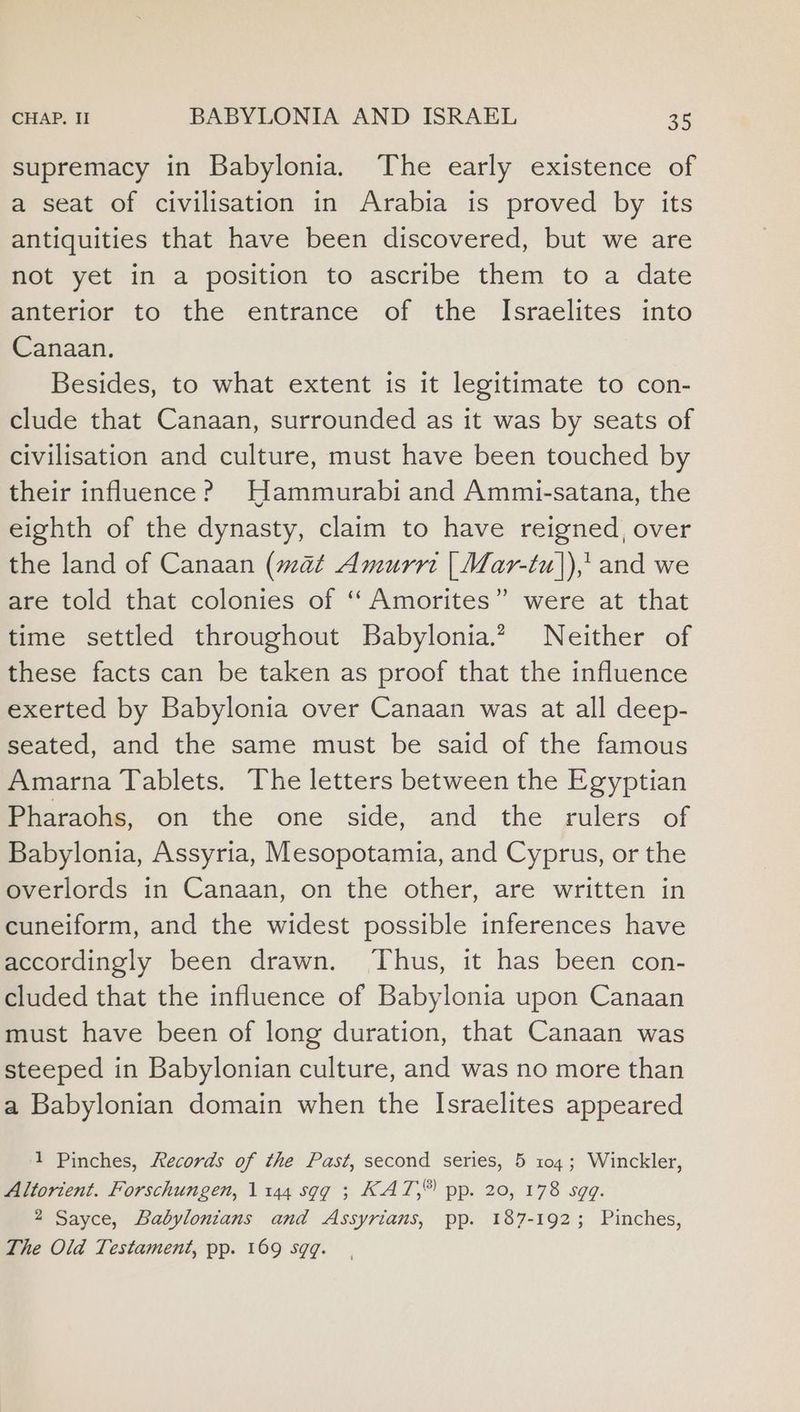 supremacy in Babylonia. The early existence of a seat of civilisation in Arabia is proved by its antiquities that have been discovered, but we are not yet in a position to ascribe them to a date anterior to the entrance of the Israelites into Canaan. Besides, to what extent is it legitimate to con- clude that Canaan, surrounded as it was by seats of civilisation and culture, must have been touched by their influence? Hammurabi and Ammi-satana, the eighth of the dynasty, claim to have reigned, over the land of Canaan (mat Amurrt | Mar-tu|),' and we are told that colonies of ‘“‘Amorites” were at that time settled throughout Babylonia. Neither of these facts can be taken as proof that the influence exerted by Babylonia over Canaan was at all deep- seated, and the same must be said of the famous Amarna Tablets. The letters between the Egyptian Pharaohs, on the one side, and the rulers of Babylonia, Assyria, Mesopotamia, and Cyprus, or the overlords in Canaan, on the other, are written in cuneiform, and the widest possible inferences have accordingly been drawn. ‘Thus, it has been con- cluded that the influence of Babylonia upon Canaan must have been of long duration, that Canaan was steeped in Babylonian culture, and was no more than a Babylonian domain when the Israelites appeared 1 Pinches, Records of the Past, second series, 5 104; Winckler, Altorient. Forschungen, 1144 sgg ; KAT,® pp. 20, 178 sgq. 2 Sayce, Babylonians and Assyrians, pp. 187-192; Pinches, The Old Testament, pp. 169 sqq.