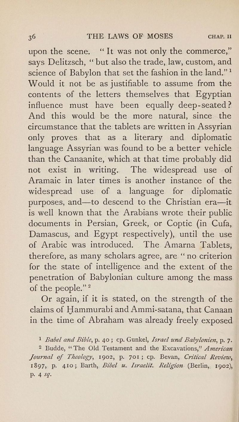 upon the scene. ‘It was not only the commerce,” says Delitzsch, ‘ but also the trade, law, custom, and science of Babylon that set the fashion in the land.” * Would it not be as justifiable to assume from the contents of the letters themselves that Egyptian influence must have been equally deep-seated? And this would be the more natural, since the circumstance that the tablets are written in Assyrian only proves that as a literary and diplomatic language Assyrian was found to be a better vehicle than the Canaanite, which at that time probably did not exist in writing. The widespread use of Aramaic in later times is another instance of the widespread use of a language for diplomatic purposes, and—to descend to the Christian era—it is well known that the Arabians wrote their public documents in Persian, Greek, or Coptic (in Cufa, Damascus, and Egypt respectively), until the use of Arabic was introduced. The Amarna Tablets, therefore, as many scholars agree, are “no criterion for the state of intelligence and the extent of the penetration of Babylonian culture among the mass of the. people. Or again, if it is stated, on the strength of the claims of Hammurabi and Ammi-satana, that Canaan in the time of Abraham was already freely exposed 1 Babel and Bible, p. 40; cp. Gunkel, /svael und Babylonien, p. 7. 2 Budde, ‘“‘The Old Testament and the Excavations,” American Journal of Theology, 1902, p. 701; cp. Bevan, Critical Review, 1897, p. 410; Barth, Bzdel u. Lsraelit. Religion (Berlin, 1902), Pp. 4 Sg.