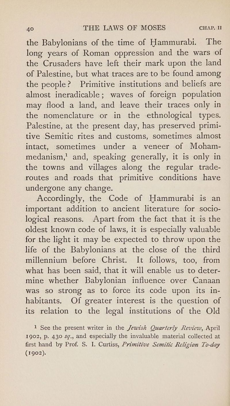 the Babylonians of the time of Hammurabi. The long years of Roman oppression and the wars of the Crusaders have left their mark upon the land of Palestine, but what traces are to be found among the people? Primitive institutions and beliefs are almost ineradicable; waves of foreign population may flood a land, and leave their traces only in the nomenclature or in the ethnological types. Palestine, at the present day, has preserved primi- tive Semitic rites and customs, sometimes almost intact, sometimes under a veneer of Moham- medanism,'’ and, speaking generally, it is only in the towns and villages along the regular trade- routes and roads that primitive conditions have undergone any change. Accordingly, the Code of Hammurabi is an important addition to ancient literature for socio- logical reasons. Apart from the fact that it is the oldest known code of laws, it is especially valuable for the light it may be expected to throw upon the life of the Babylonians at the close of the third millennium before Christ. It follows, too, from what has been said, that it will enable us to deter- mine whether Babylonian influence over Canaan was so strong as to force its code upon its in- habitants. Of greater interest is the question of its relation to the legal institutions of the Old 1 See the present writer in the Jew7zsh Quarterly Review, April 1902, p. 430 sg., and especially the invaluable material collected at first hand by Prof. S. I. Curtiss, Primdtive Semitic Religion To-day (1902).