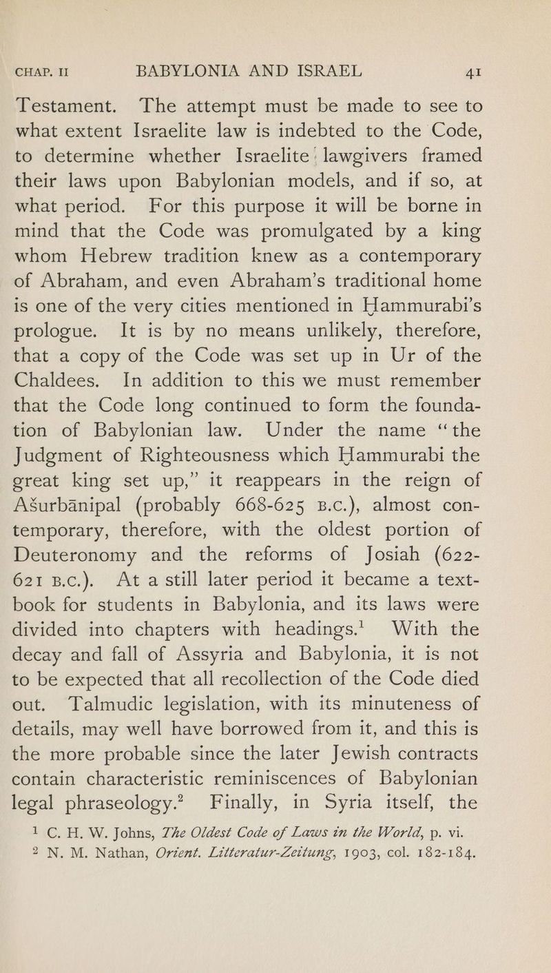 Testament. The attempt must be made to see to what extent Israelite law is indebted to the Code, to determine whether Israelite: lawgivers framed their laws upon Babylonian models, and if so, at what period. For this purpose it will be borne in mind that the Code was promulgated by a king whom Hebrew tradition knew as a contemporary of Abraham, and even Abraham’s traditional home is one of the very cities mentioned in Hammurabi’s prologue. It is by no means unlikely, therefore, that a copy of the Code was set up in Ur of the Chaldees. In addition to this we must remember that the Code long continued to form the founda- tion of Babylonian law. Under the name “the Judgment of Righteousness which Hammurabi the great king set up,” it reappears in the reign of Agurbanipal (probably 668-625 B.c.), almost con- temporary, therefore, with the oldest portion of Deuteronomy and the reforms of Josiah (622- 621 B.c.). Ata still later period it became a text- book for students in Babylonia, and its laws were divided into chapters with headings.’ With the decay and fall of Assyria and Babylonia, it is not to be expected that all recollection of the Code died out. Talmudic legislation, with its minuteness of details, may well have borrowed from it, and this is the more probable since the later Jewish contracts contain characteristic reminiscences of Babylonian legal phraseology.? Finally, in Syria itself, the 1 C. H. W. Johns, Zhe Oldest Code of Laws in the World, p. vi. 2 N. M. Nathan, Orient. Litteratur-Zettung, 1903, col. 182-184.