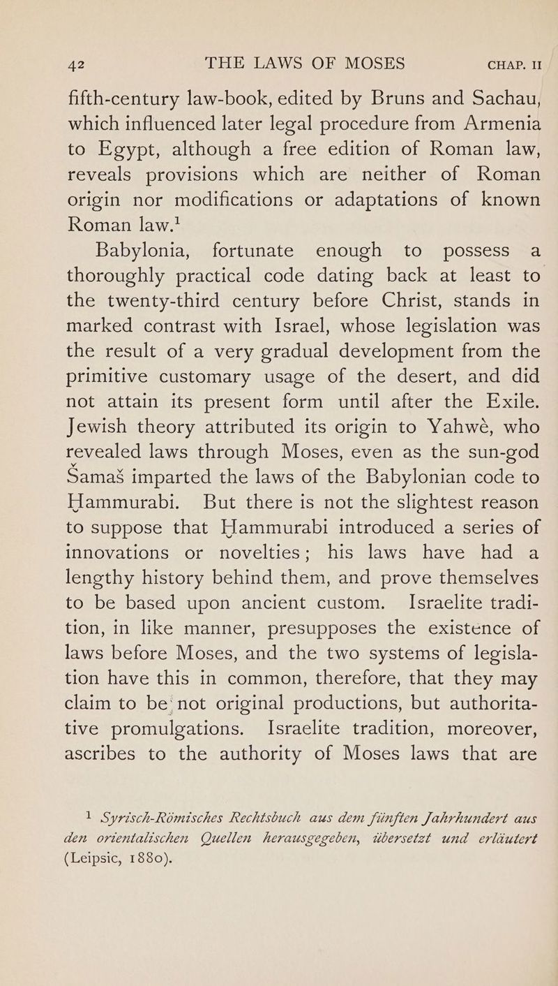 fifth-century law-book, edited by Bruns and Sachau, which influenced later legal procedure from Armenia to Egypt, although a free edition of Roman law, reveals provisions which are neither of Roman origin nor modifications or adaptations of known Roman law.’ Babylonia, fortunate enough to possess a thoroughly practical code dating back at least to the twenty-third century before Christ, stands in marked contrast with Israel, whose legislation was the result of a very gradual development from the primitive customary usage of the desert, and did not attain its present form until after the Exile. Jewish theory attributed its origin to Yahwe, who revealed laws through Moses, even as the sun-god Sama§ imparted the laws of the Babylonian code to Hammurabi. But there is not the slightest reason to suppose that Hammurabi introduced a series of innovations or novelties; his laws have had a lengthy history behind them, and prove themselves to be based upon ancient custom. Israelite tradi- tion, in like manner, presupposes the existence of laws before Moses, and the two systems of legisla- tion have this in common, therefore, that they may claim to be not original productions, but authorita- tive promulgations. Israelite tradition, moreover, ascribes to the authority of Moses laws that are 1 Syrisch-Romisches Rechtsbuch aus dem fiinften Jahrhundert aus den ortentalischen Quellen herausgegeben, wbersetzt und erlautert (Leipsic, 1880).