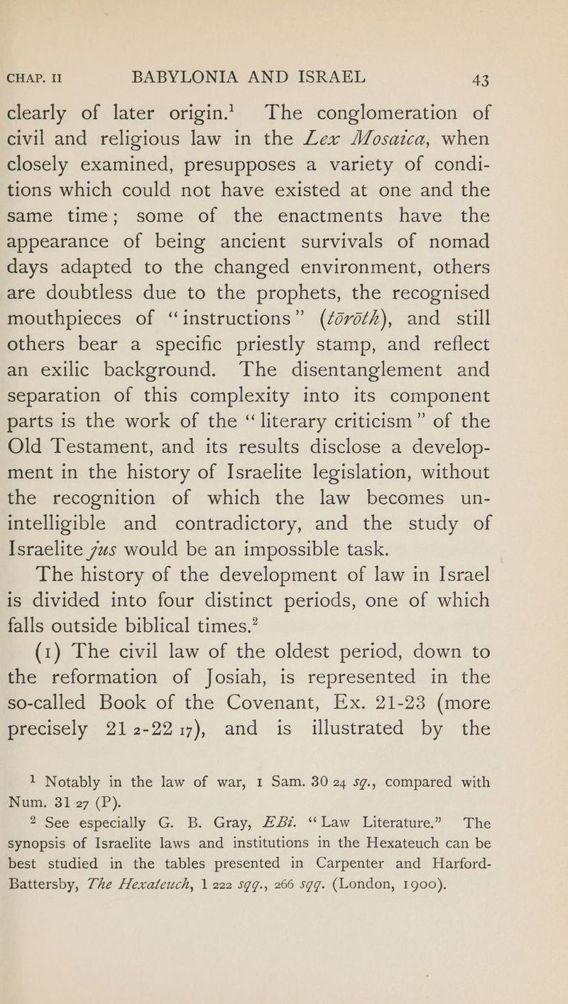 clearly of later origin.’ The conglomeration of civil and religious law in the Lex Mosatca, when closely examined, presupposes a variety of condi- tions which could not have existed at one and the Same time; some of the enactments have the appearance of being ancient survivals of nomad days adapted to the changed environment, others are doubtless due to the prophets, the recognised mouthpieces of “instructions” (¢ovoth), and_ still others bear a specific priestly stamp, and reflect an exilic background. The disentanglement and separation of this complexity into its component parts is the work of the “literary criticism” of the Old Testament, and its results disclose a develop- ment in the history of Israelite legislation, without the recognition of which the law becomes un- intelligible and contradictory, and the study of Israelite us would be an impossible task. The history of the development of law in Israel is divided into four distinct periods, one of which falls outside biblical times.’ (1) The civil law of the oldest period, down to the reformation of Josiah, is represented in the so-called Book of the Covenant, Ex. 21-23 (more precisely 212-2217), and is illustrated by the 1 Notably in the law of war, 1 Sam. 30 24 sg., compared with Num. 31 27 (P). 2 See especially G. B. Gray, #&amp;. “Law Literature.” The synopsis of Israelite laws and institutions in the Hexateuch can be best studied in the tables presented in Carpenter and Harford- Battersby, 7he Hexateuch, 1 222 sgg., 266 sgg. (London, 1900).