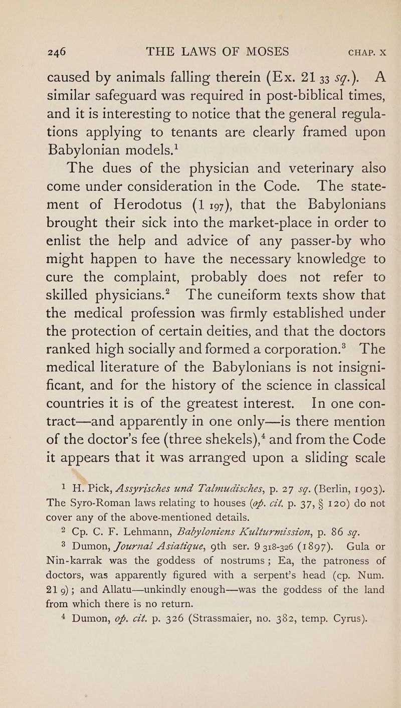 caused by animals falling therein (Ex. 21 33 sg.). A similar safeguard was required in post-biblical times, and it is interesting to notice that the general regula- tions applying to tenants are clearly framed upon Babylonian models.’ The dues of the physician and veterinary also come under consideration in the Code. The state- ment of Herodotus (1 1097), that the Babylonians brought their sick into the market-place in order to enlist the help and advice of any passer-by who might happen to have the necessary knowledge to cure the complaint, probably does not refer to skilled physicians.* The cuneiform texts show that the medical profession was firmly established under the protection of certain deities, and that the doctors ranked high socially and formed a corporation.* The medical literature of the Babylonians is not insigni- ficant, and for the history of the science in classical countries it is of the greatest interest. In one con- tract—and apparently in one only—is there mention of the doctor’s fee (three shekels),* and from the Code it appears that it was arranged upon a sliding scale 1H. Pick, Assyrisches und Talmudisches, p. 27 sq. (Berlin, 1903). The Syro-Roman laws relating to houses (of. czz. p. 37, § 120) do not cover any of the above-mentioned details. 2 Cp. C. F. Lehmann, Babyloniens Kulturmission, p. 86 sq. 3 Dumon, Journal Astatiqgue, gth ser. 9 318-326 (1897). Gula or Nin-karrak was the goddess of nostrums; Ea, the patroness of doctors, was apparently figured with a serpent’s head (cp. Num. 219); and Allatu—unkindly enough—was the goddess of the land from which there is no return. 4 Dumon, of. cét. p. 326 (Strassmaier, no. 382, temp. Cyrus).