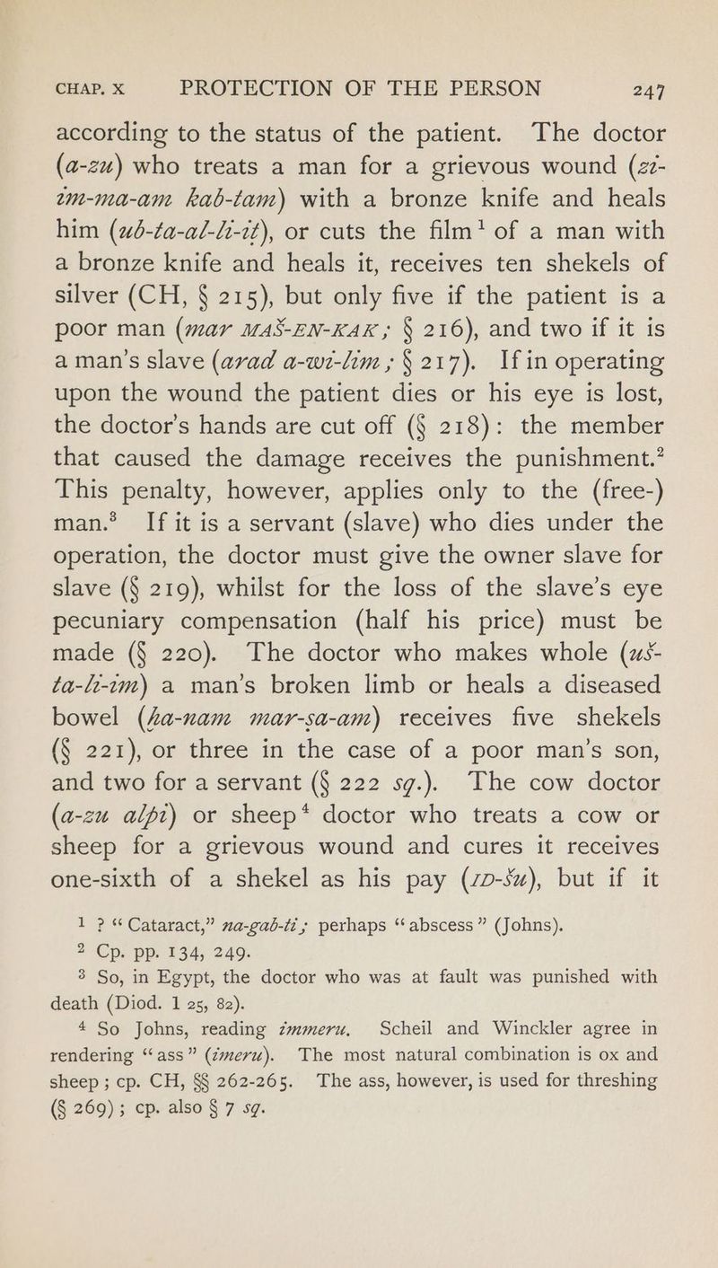according to the status of the patient. The doctor (a-zu) who treats a man for a grievous wound (z?- em-ma-an kab-tam) with a bronze knife and heals him (2d-ta-al-l-2t), or cuts the film’ of a man with a bronze knife and heals it, receives ten shekels of silver (CH, § 215), but only five if the patient is a poor man (mar m48-EN-KAK ; § 216), and two if it is a man’s slave (avad a-wi-lim » § 217). If in operating upon the wound the patient dies or his eye is lost, the doctor’s hands are cut off (§ 218): the member that caused the damage receives the punishment.’ This penalty, however, applies only to the (free-) man.* If it is a servant (slave) who dies under the operation, the doctor must give the owner slave for slave (§ 219), whilst for the loss of the slave’s eye pecuniary compensation (half his price) must be made (§ 220). The doctor who makes whole (us- ta-f-1m) a man’s broken limb or heals a diseased bowel (4a-nam mar-sa-am) receives five shekels (§ 221), or three in the case of a poor man’s son, and two for a servant (§ 222 sg.). The cow doctor (a-zu alpt) or sheep* doctor who treats a cow or sheep for a grievous wound and cures it receives one-sixth of a shekel as his pay (zp-sz), but if it 1 ? * Cataract,” 2a-gab-iz,; perhaps ‘ abscess” (Johns). 2 Cp. pp. 134, 249. 3 So, in Egypt, the doctor who was at fault was punished with death (Diod. 1 25, 82). 4 So Johns, reading zmmeru, Scheil and Winckler agree in rendering “‘ass” (zmeru). The most natural combination is ox and sheep ; cp. CH, §§ 262-265. The ass, however, is used for threshing (§ 269); cp. also § 7 sg.