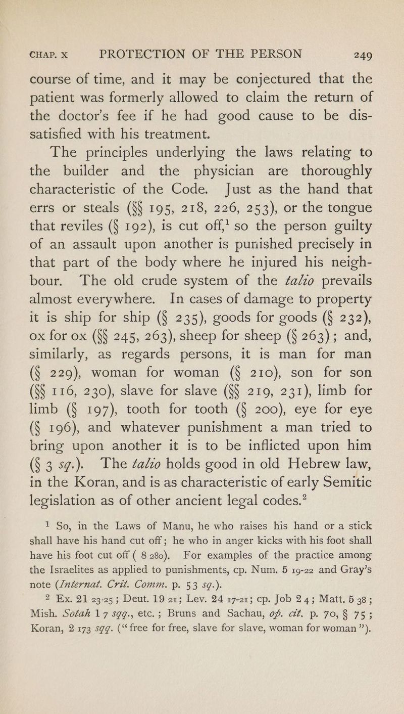 course of time, and it may be conjectured that the patient was formerly allowed to claim the return of the doctor’s fee if he had good cause to be dis- satisfied with his treatment. The principles underlying the laws relating to the builder and the physician are thoroughly characteristic of the Code. Just as the hand that errs or steals (§§ 195, 218, 226, 253), or the tongue that reviles (§ 192), is cut off, so the person guilty of an assault upon another is punished precisely in that part of the body where he injured his neigh- bour. The old crude system of the ¢aéo prevails almost everywhere. In cases of damage to property it is ship for ship (§ 235), goods for goods (§ 232), ox for ox (8§ 245, 263), sheep for sheep (§ 263); and, similarly, as regards persons, it is man for man (§ 229), woman for woman (§ 210), son for son (S$ 116, 230), slave for slave (8§ 219, 231), limb for limb (§ 197), tooth for tooth (§ 200), eye for eye (§ 196), and whatever punishment a man tried to bring upon another it is to be inflicted upon him (§ 3 sg.). The zaio holds good in old Hebrew law, in the Koran, and is as characteristic of early Semitic legislation as of other ancient legal codes.” 1 So, in the Laws of Manu, he who raises his hand or a stick shall have his hand cut off; he who in anger kicks with his foot shall have his foot cut off ( 8280). For examples of the practice among the Israelites as applied to punishments, cp. Num. 5 19-22 and Gray’s note (/uzternat. Crit. Comm. p. 53 Sq.). 2 Ex. 21 23-25; Deut. 19 21; Lev. 24 17-21; cp. Job 24; Matt. 5 38; Mish. Sotah 17 sgg., etc.; Bruns and Sachau, of. ct. p. 70, § 75; Koran, 2 173 sgg. (“free for free, slave for slave, woman for woman ”’).