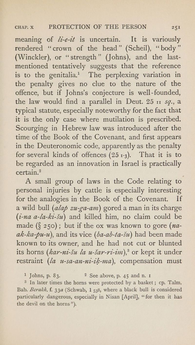meaning of /-e-c¢ is uncertain. It is variously rendered “crown of the head” (Scheil), ‘ body” (Winckler), or “strength” (Johns), and the last- mentioned tentatively suggests that the reference is to the genitalia’ The perplexing variation in the penalty gives no clue to the nature of the offence, but if Johns’s conjecture is well-founded, the law would find a parallel in Deut. 25 1 sg., a typical statute, especially noteworthy for the fact that it is the only case where mutilation is prescribed. Scourging in Hebrew law was introduced after the time of the Book of the Covenant, and first appears in the Deuteronomic code, apparently as the penalty for several kinds of offences (251-3). That it is to be regarded as an innovation in Israel is practically certain.” | A small group of laws in the Code relating to personal injuries by cattle is especially interesting for the analogies in the Book of the Covenant. If a wild bull (aap zu-ga-am) gored a man in its charge (2-xa a-la-kt-Su) and killed him, no claim could be made (§ 250); but if the ox was known to gore (za- ak-ka-pu-u), and its vice (a-ab-ta-su) had been made known to its owner, and he had not cut or blunted its horns (Aar-n2-Su la u-sSar-ri-em),* or kept it under restraint (da u-sa-an-ni-tk-ma), compensation must 1 Johns, p. 83. 2 See above, p. 45 and n. 1 3 In later times the horns were protected by a basket; cp. Talm. Bab. Berakh, f. 33a (Schwab, 1 538, where a black bull is considered particularly dangerous, especially in Nisan [April], “for then it has the devil on the horns”).