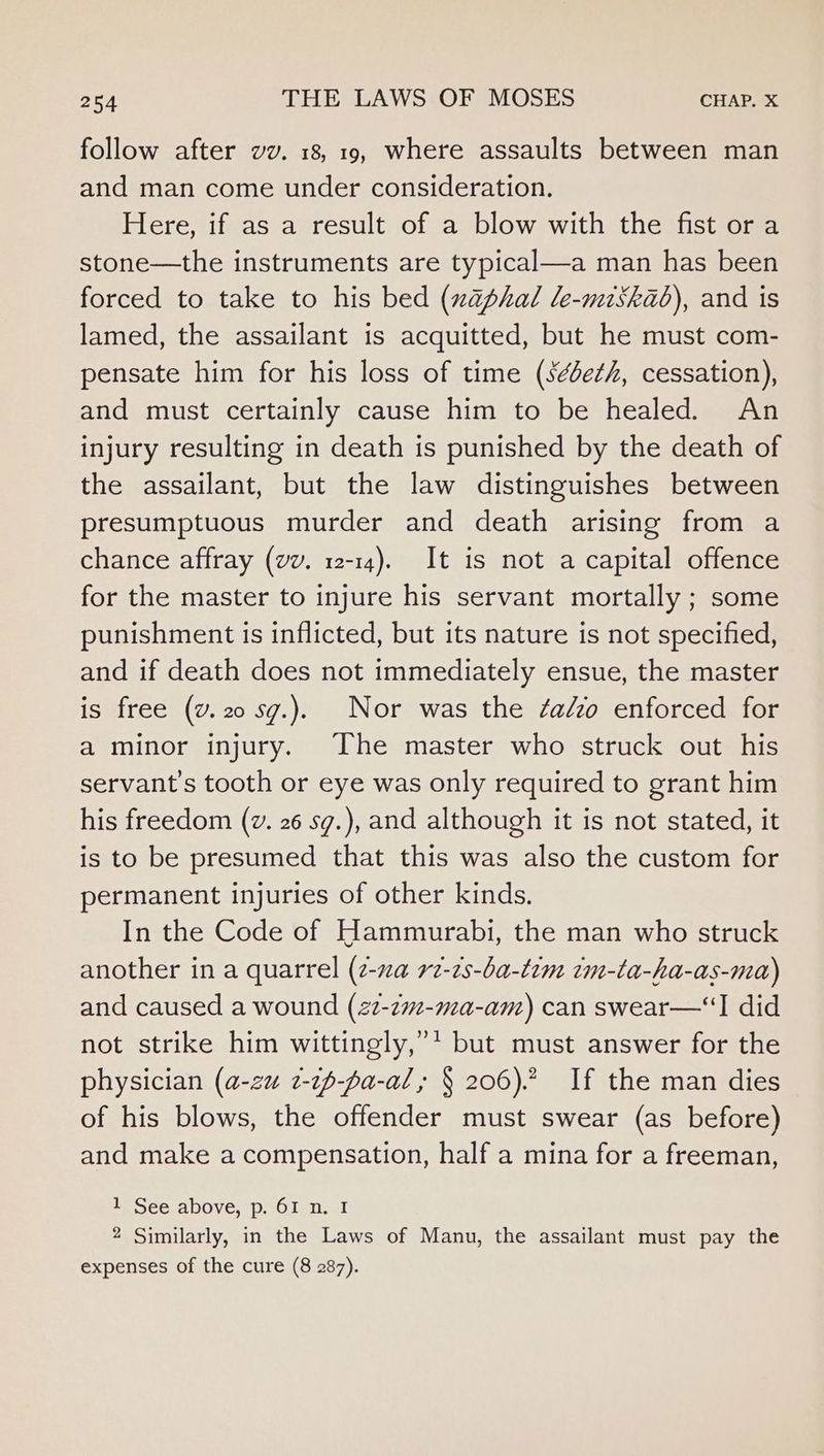 follow after vv. 18, 19, where assaults between man and man come under consideration. Here, if as a result of a blow with the fist or a stone—the instruments are typical—a man has been forced to take to his bed (xaphal le-miskad), and is lamed, the assailant is acquitted, but he must com- pensate him for his loss of time (s¢be¢h, cessation), and must certainly cause him to be healed. An injury resulting in death is punished by the death of the assailant, but the law distinguishes between presumptuous murder and death arising from a chance affray (vv. 12-14). It is not a capital offence for the master to injure his servant mortally ; some punishment is inflicted, but its nature is not specified, and if death does not immediately ensue, the master is free (v.20 sg.). Nor was the ¢aézo enforced for a minor injury. The master who struck out his servant's tooth or eye was only required to grant him his freedom (v. 26 sg.), and although it is not stated, it is to be presumed that this was also the custom for permanent injuries of other kinds. In the Code of Hammurabi, the man who struck another in a quarrel (2-za rz-2s-ba-tim tm-ta-ha-as-ma) and caused a wound (22-zm-ma-am) can swear—“I did not strike him wittingly,’* but must answer for the physician (a-zu 2-~p-fa-al; § 206). If the man dies of his blows, the offender must swear (as before) and make a compensation, half a mina for a freeman, 1 See above, p. 61 n. I 2 Similarly, in the Laws of Manu, the assailant must pay the expenses of the cure (8 287).
