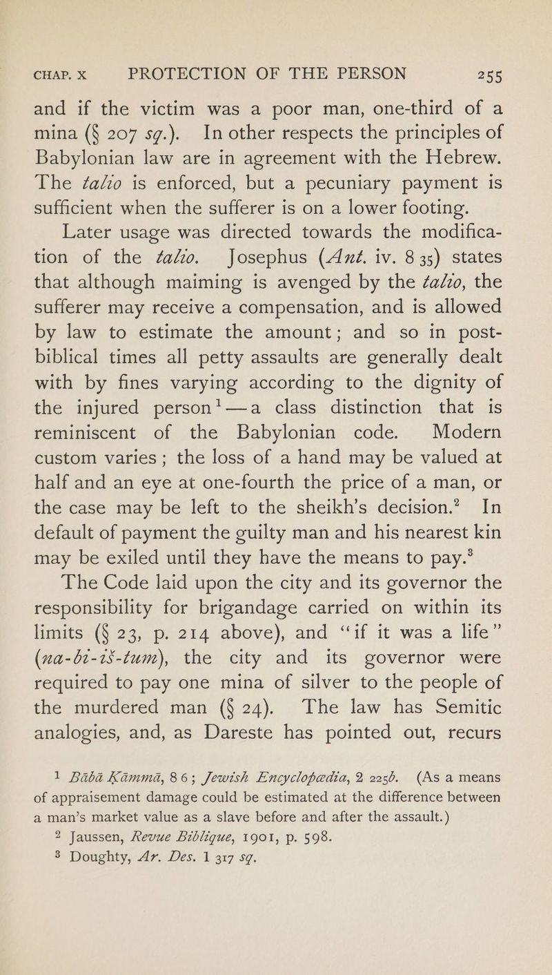 and if the victim was a poor man, one-third of a mina (§ 207 sg.). In other respects the principles of Babylonian law are in agreement with the Hebrew. The ¢alzo is enforced, but a pecuniary payment is sufficient when the sufferer is on a lower footing. Later usage was directed towards the modifica- tion of the ¢ato. Josephus (Azz. iv. 8 35) states that although maiming is avenged by the ¢a/zo, the sufferer may receive a compensation, and is allowed by law to estimate the amount; and so in post- biblical times all petty assaults are generally dealt with by fines varying according to the dignity of the injured person*—a class distinction that 1s reminiscent of the Babylonian code. Modern custom varies; the loss of a hand may be valued at half and an eye at one-fourth the price of a man, or the case may be left to the sheikh’s decision.” In default of payment the guilty man and his nearest kin may be exiled until they have the means to pay.* The Code laid upon the city and its governor the responsibility for brigandage carried on within its limits (§ 23, p. 214 above), and “‘if it was a life” (na-bt-7s-tum), the city and its governor were required to pay one mina of silver to the people of the murdered man (§ 24). The law has Semitic analogies, and, as Dareste has pointed out, recurs 1 Baba Kamma, 86; Jewish Encyclopedia, 2 2256. (As a means of appraisement damage could be estimated at the difference between a man’s market value as a slave before and after the assault.) 2 Jaussen, Revue Bibligue, 1901, p. 598. 3 Doughty, Av. Des. 1 317 59.