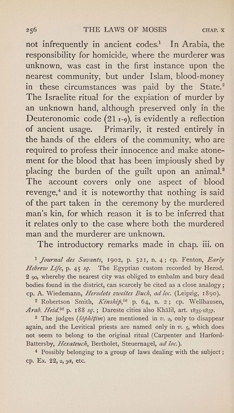 not infrequently in ancient codes.’ In Arabia, the responsibility for homicide, where the murderer was unknown, was cast in the first instance upon the nearest community, but under Islam, blood-money in these circumstances was paid by the State.’ The Israelite ritual for the expiation of murder by an unknown hand, although preserved only in the Deuteronomic code (21 1-9), is evidently a reflection of ancient usage. Primarily, it rested entirely in the hands of the elders of the community, who are required to profess their innocence and make atone- ment for the blood that has been impiously shed by placing the burden of the guilt upon an animal.’ The account covers only one aspect of blood revenge,* and it is noteworthy that nothing is said of the part taken in the ceremony by the murdered man’s kin, for which reason it is to be inferred that it relates only to the case where both the murdered man and the murderer are unknown. The introductory remarks made in chap. iil. on 1 Journal des Savants, 1902, p. 521, n. 4; cp. Fenton, Early Hebrew Life, p. 45 sg. The Egyptian custom recorded by Herod. 2 90, whereby the nearest city was obliged to embalm and bury dead bodies found in the district, can scarcely be cited as a close analogy ; cp. A. Wiedemann, erodots zwettes Buch, ad loc. (Leipzig, 1890). 2 Robertson Smith, Azushif,* p. 64, n. 2; cp. Wellhausen, Arab. Heid.” p. 188 sg.; Dareste cities also Khalil, art. 1835-1837. 8 The judges (sophéfim) are mentioned in v. 2, only to disappear again, and the Levitical priests are named only in v. 5, which does not seem to belong to the original ritual (Carpenter and Harford- Battersby, HYexateuch, Bertholet, Steuernagel, ad /oc.). 4 Possibly belonging to a group of laws dealing with the subject ; cp. Ex. 22, 2, 3a, etc.