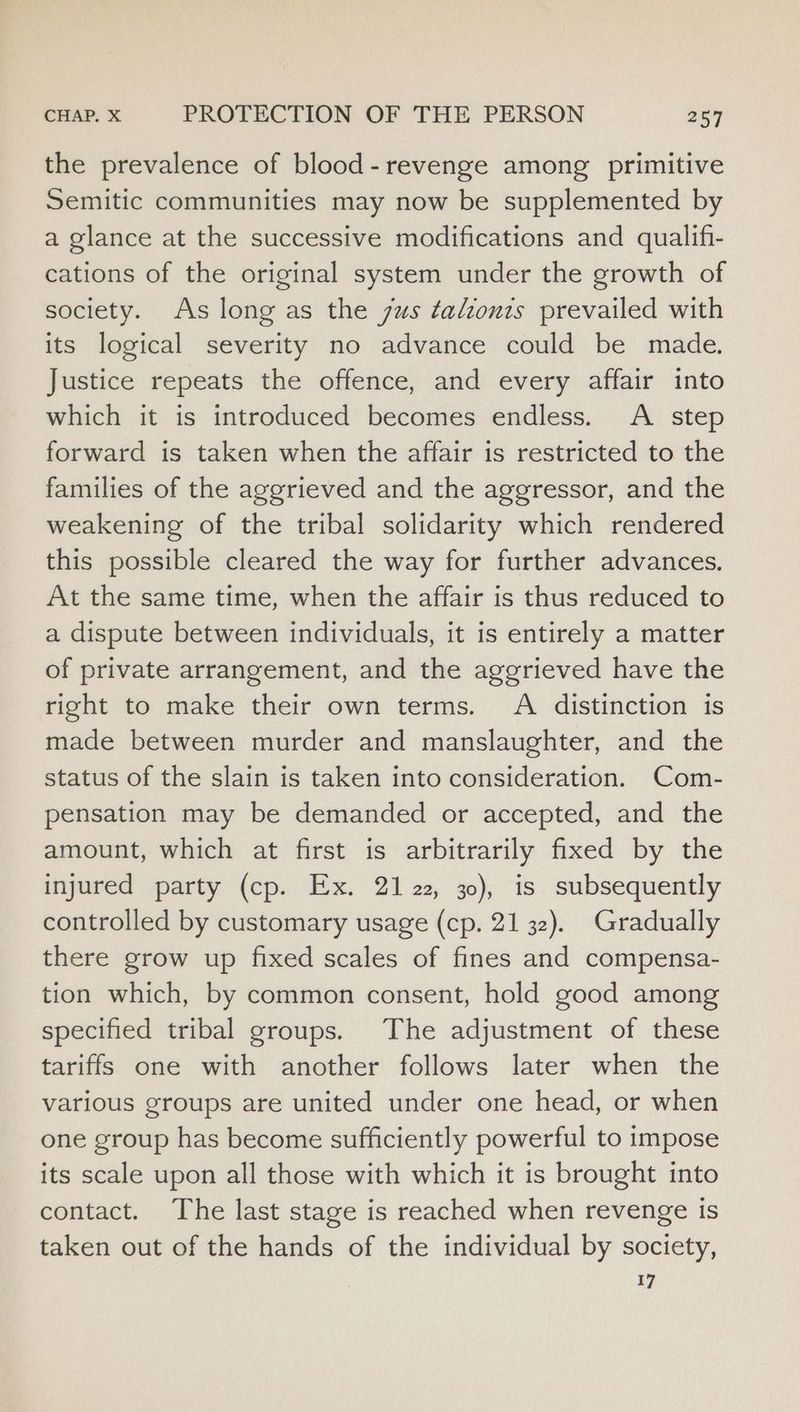 the prevalence of blood- revenge among primitive Semitic communities may now be supplemented by a glance at the successive modifications and qualifi- cations of the original system under the growth of society. As long as the sus ¢talzouts prevailed with its logical severity no advance could be made. Justice repeats the offence, and every affair into which it is introduced becomes endless. A step forward is taken when the affair is restricted to the families of the aggrieved and the aggressor, and the weakening of the tribal solidarity which rendered this possible cleared the way for further advances. At the same time, when the affair is thus reduced to a dispute between individuals, it is entirely a matter of private arrangement, and the aggrieved have the right to make their own terms. A distinction is made between murder and manslaughter, and the status of the slain is taken into consideration. Com- pensation may be demanded or accepted, and the amount, which at first is arbitrarily fixed by the injured party (cp. Ex. 21 22, 30), is subsequently controlled by customary usage (cp. 21 32). Gradually there grow up fixed scales of fines and compensa- tion which, by common consent, hold good among specified tribal groups. The adjustment of these tariffs one with another follows later when the various groups are united under one head, or when one group has become sufficiently powerful to impose its scale upon all those with which it is brought into contact. The last stage is reached when revenge is taken out of the hands of the individual by society, 17