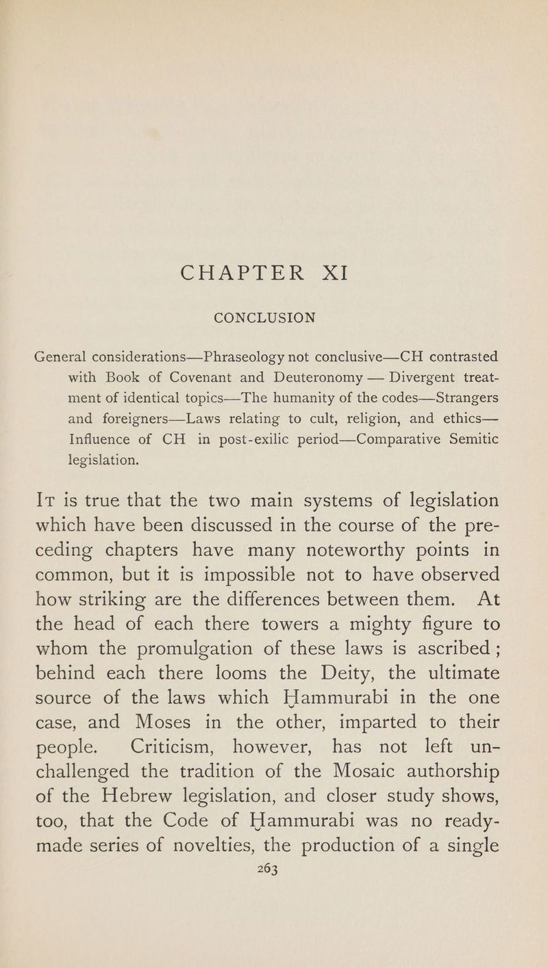 CHAPTER XI CONCLUSION General considerations—Phraseology not conclusive—CH contrasted with Book of Covenant and Deuteronomy — Divergent treat- ment of identical topics—The humanity of the codes—Strangers and foreigners—Laws relating to cult, religion, and ethics— Influence of CH in post-exilic period—Comparative Semitic legislation. Ir is true that the two main systems of legislation which have been discussed in the course of the pre- ceding chapters have many noteworthy points in common, but it is impossible not to have observed how striking are the differences between them. At the head of each there towers a mighty figure to whom the promulgation of these laws is ascribed ; behind each there looms the Deity, the ultimate source of the laws which Hammurabi in the one case, and Moses in the other, imparted to their people. Criticism, however, has not left un- challenged the tradition of the Mosaic authorship of the Hebrew legislation, and closer study shows, too, that the Code of Hammurabi was no ready- made series of novelties, the production of a single