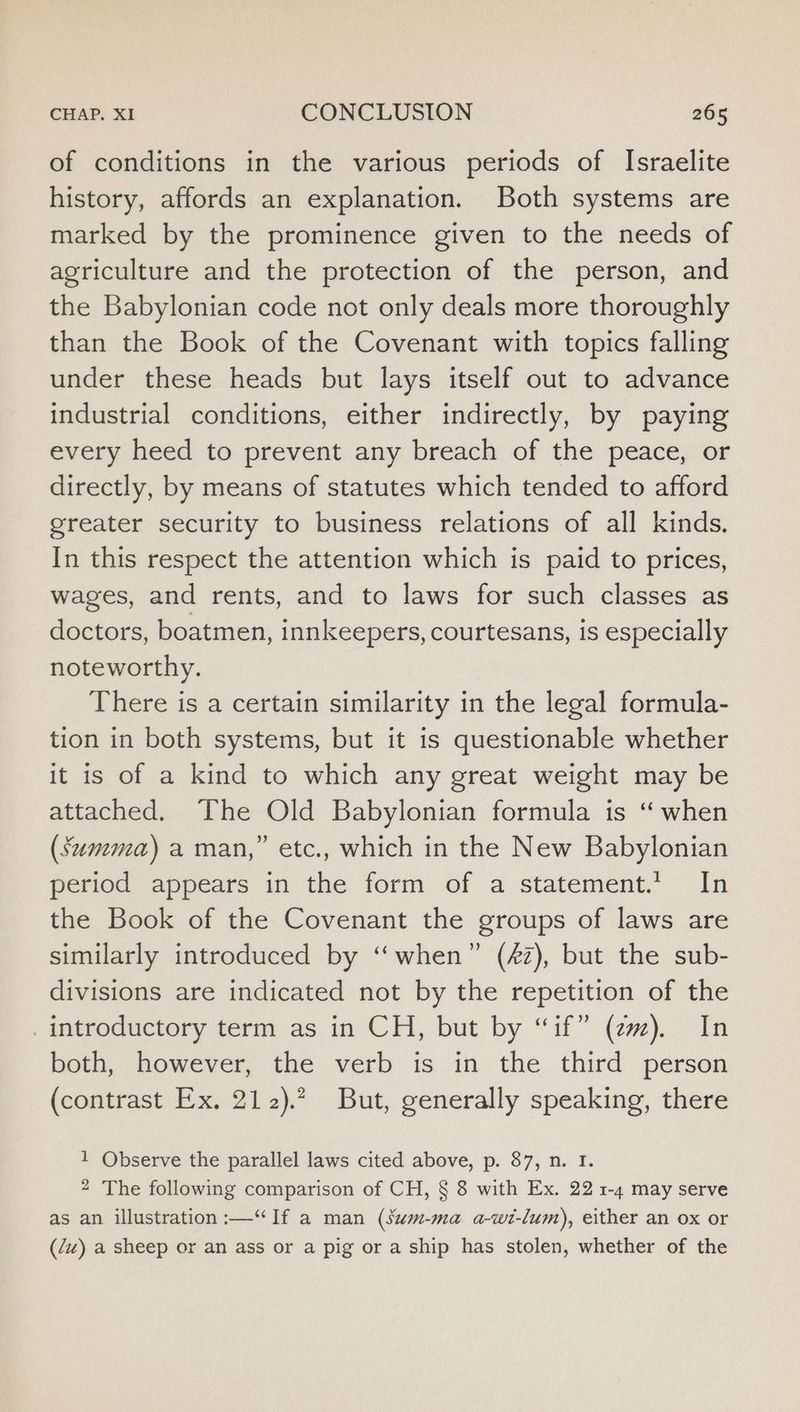 of conditions in the various periods of Israelite history, affords an explanation. Both systems are marked by the prominence given to the needs of agriculture and the protection of the person, and the Babylonian code not only deals more thoroughly than the Book of the Covenant with topics falling under these heads but lays itself out to advance industrial conditions, either indirectly, by paying every heed to prevent any breach of the peace, or directly, by means of statutes which tended to afford greater security to business relations of all kinds. In this respect the attention which is paid to prices, wages, and rents, and to laws for such classes as doctors, boatmen, innkeepers, courtesans, is especially noteworthy. There is a certain similarity in the legal formula- tion in both systems, but it is questionable whether it is of a kind to which any great weight may be attached. The Old Babylonian formula is “ when (Summa) a man,” etc., which in the New Babylonian period appears in the form of a statement.’ In the Book of the Covenant the groups of laws are similarly introduced by “when” (£2), but the sub- divisions are indicated not by the repetition of the introductory term as in CH, but by “if” (ez). In both, however, the verb is in the third person (contrast Ex. 212).? But, generally speaking, there 1 Observe the parallel laws cited above, p. 87, n. I. 2 The following comparison of CH, § 8 with Ex. 22 1-4 may serve as an illustration :—“If a man (sum-ma a-wt-lum), either an ox or (Zu) a sheep or an ass or a pig or a ship has stolen, whether of the