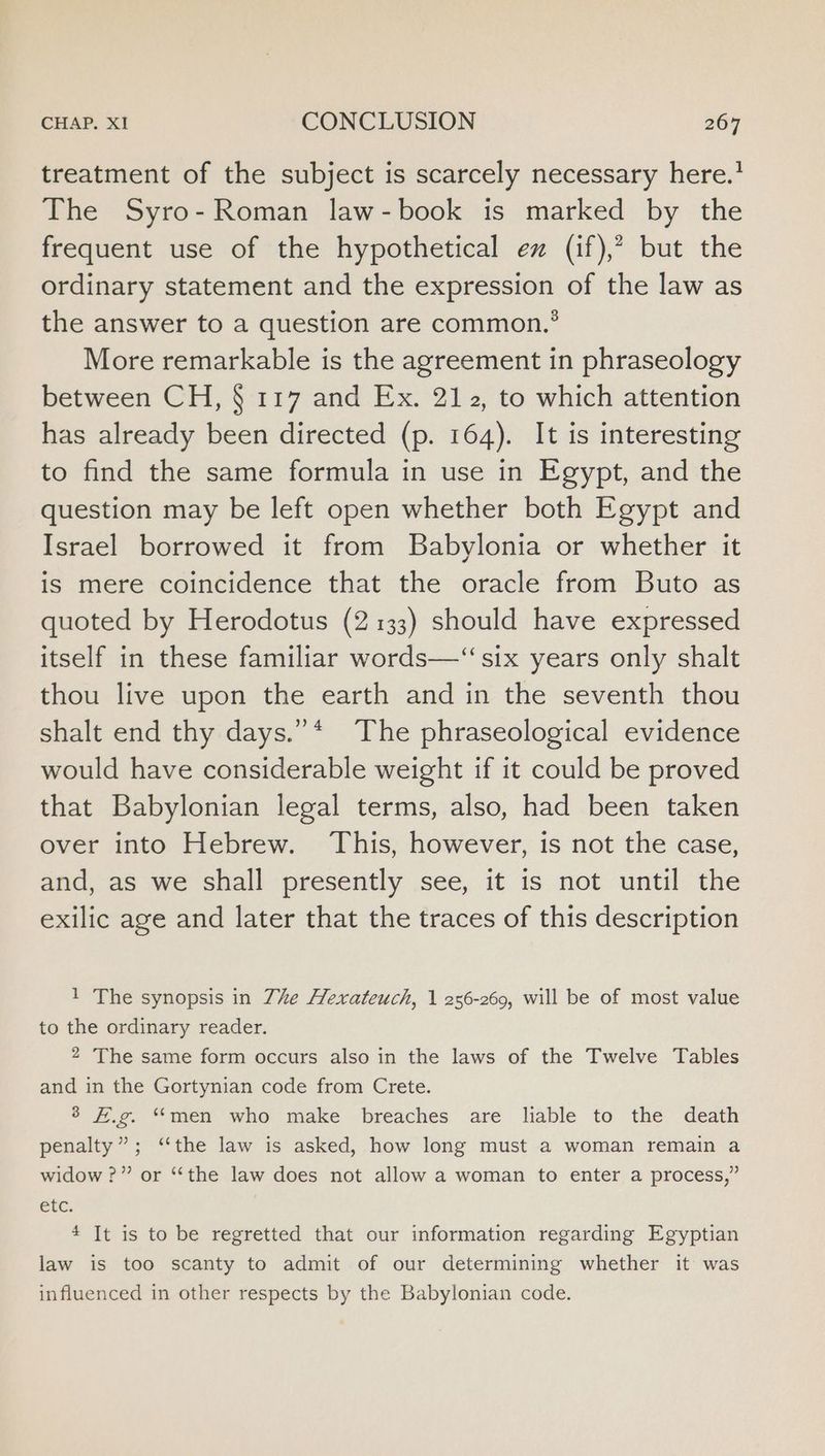 treatment of the subject is scarcely necessary here.’ The Syro- Roman law-book is marked by the frequent use of the hypothetical ez (if),? but the ordinary statement and the expression of the law as the answer to a question are common.’ More remarkable is the agreement in phraseology between CH, § 117 and Ex. 212, to which attention has already been directed (p. 164). It is interesting to find the same formula in use in Egypt, and the question may be left open whether both Egypt and Israel borrowed it from Babylonia or whether it is mere coincidence that the oracle from Buto as quoted by Herodotus (2133) should have expressed itself in these familiar words—‘“ six years only shalt thou live upon the earth and in the seventh thou shalt end thy days.” * The phraseological evidence would have considerable weight if it could be proved that Babylonian legal terms, also, had been taken over into Hebrew. This, however, is not the case, and, as we shall presently see, it is not until the exilic age and later that the traces of this description 1 The synopsis in Zhe Hexateuch, | 256-269, will be of most value to the ordinary reader. 2 The same form occurs also in the laws of the Twelve Tables and in the Gortynian code from Crete. 3 #.g. “men who make breaches are liable to the death penalty”; ‘‘the law is asked, how long must a woman remain a widow ?” or “the law does not allow a woman to enter a process,” etc. 4 It is to be regretted that our information regarding Egyptian law is too scanty to admit of our determining whether it was influenced in other respects by the Babylonian code.