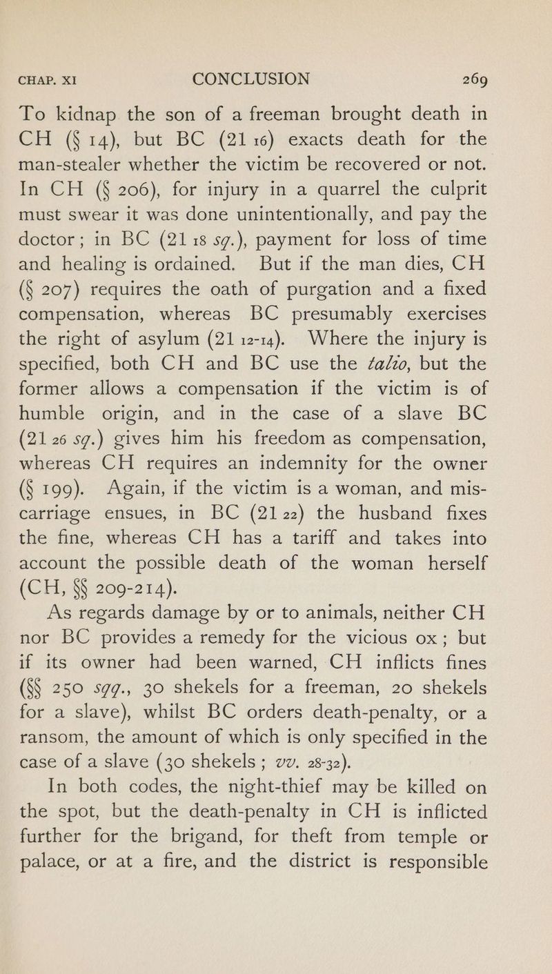 To kidnap the son of a freeman brought death in H (§ 14), but BC (2116) exacts death for the man-stealer whether the victim be recovered or not. In CH (§ 206), for injury in a quarrel the culprit must swear it was done unintentionally, and pay the doctor; in BC (2118 sg.), payment for loss of time and healing is ordained. But if the man dies, CH (§ 207) requires the oath of purgation and a fixed compensation, whereas BC presumably exercises the right of asylum (21 12-14). Where the injury is specified, both CH and BC use the ¢adzo, but the former allows a compensation if the victim is of humble origin, and in the case of a slave BC (21 26 sg.) gives him his freedom as compensation, whereas CH requires an indemnity for the owner (§ 199). Again, if the victim is a woman, and mis- carriage ensues, in BC (2122) the husband fixes the fine, whereas CH has a tariff and takes into account the possible death of the woman herself (CH, §§ 209-214). As regards damage by or to animals, neither CH nor BC provides a remedy for the vicious ox; but if its owner had been warned, CH inflicts fines (S§ 250 sgqg., 30 shekels for a freeman, 20 shekels for a slave), whilst BC orders death-penalty, or a ransom, the amount of which is only specified in the case of a slave (30 shekels ; vv. 28-32). In both codes, the night-thief may be killed on the spot, but the death-penalty in CH is inflicted further for the brigand, for theft from temple or palace, or at a fire, and the district is responsible