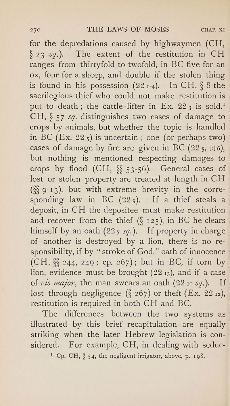 for the depredations caused by highwaymen (CH, 9:23 .57.). /-aUhe sextent sof the, restitution meer ranges from thirtyfold to twofold, in BC five for an ox, four for a sheep, and double if the stolen thing is found in his possession (221-4). In CH, § 8 the sacrilegious thief who could not make restitution is put to death; the cattle-lifter in Ex. 223 is sold.* CH, § 57 sg. distinguishes two cases of damage to crops by animals, but whether the topic is handled in BC (Ex. 225) is uncertain; one (or perhaps two) cases of damage by fire are given in BC (225, [716), but nothing is mentioned respecting damages to crops by flood (CH, §§ 53-56). General cases of lost or stolen property are treated at length in CH (S§ 9-13), but with extreme brevity in the corre- sponding law in BC (229). If a thief steals a deposit, in CH the depositee must make restitution and recover from the thief (§ 125), in BC he clears himself by an oath (227 sg.). If property in charge of another is destroyed by a lion, there is no re- sponsibility, if by ‘“‘stroke of God,” oath of innocence (SH AY 244;2495.cp1267) abutting Gait tories lion, evidence must be brought (22 13), and if a case of vzs major, the man swears an oath (2210 sg.). If lost through negligence (§ 267) or theft (Ex. 22 12),. restitution is required in both CH and BC. The differences between the two systems as illustrated by this brief recapitulation are equally striking when the later Hebrew legislation is con- sidered. For example, CH, in dealing with seduc- ' Cp. CH, § 54, the negligent irrigator, above, p. 198.