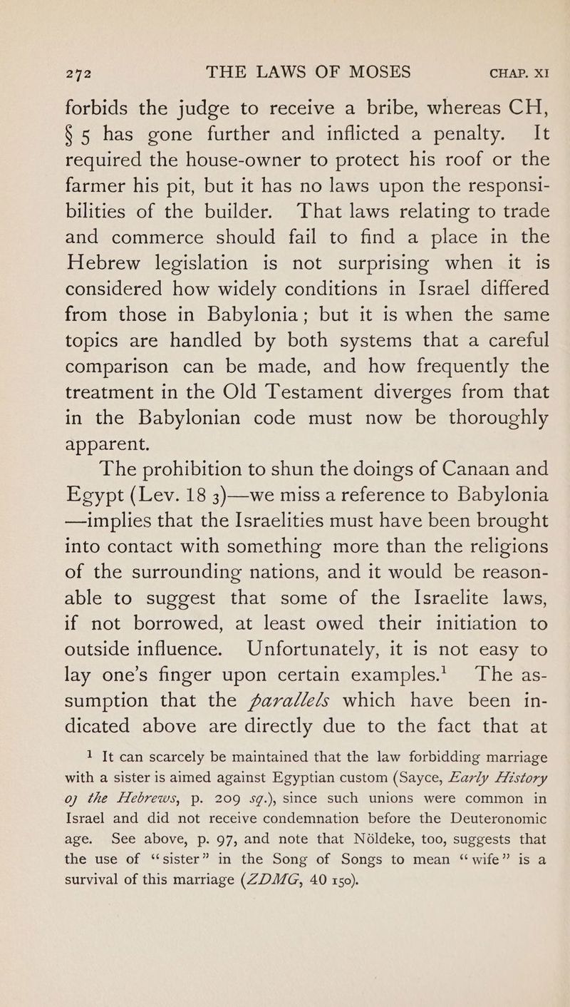 forbids the judge to receive a bribe, whereas CH, § 5 has gone further and inflicted a penalty. It required the house-owner to protect his roof or the farmer his pit, but it has no laws upon the responsi- bilities of the builder. That laws relating to trade and commerce should fail to find a place in the Hebrew legislation is not surprising when it is considered how widely conditions in Israel differed from those in Babylonia; but it is when the same topics are handled by both systems that a careful comparison can be made, and how frequently the treatment in the Old Testament diverges from that in the Babylonian code must now be thoroughly apparent. The prohibition to shun the doings of Canaan and Egypt (Lev. 18 3)—we miss a reference to Babylonia —implies that the Israelities must have been brought into contact with something more than the religions of the surrounding nations, and it would be reason- able to suggest that some of the Israelite laws, if not borrowed, at least owed their initiation to outside influence. Unfortunately, it is not easy to lay one’s finger upon certain examples.’ The as- sumption that the Aarallels which have been in- dicated above are directly due to the fact that at 1 It can scarcely be maintained that the law forbidding marriage with a sister is aimed against Egyptian custom (Sayce, Early History oj the fHebrews, p. 209 sg.), since such unions were common in Israel and did not receive condemnation before the Deuteronomic age. See above, p. 97, and note that Noldeke, too, suggests that the use of “sister” in the Song of Songs to mean “wife” is a survival of this marriage (ZDMG, 40 150).