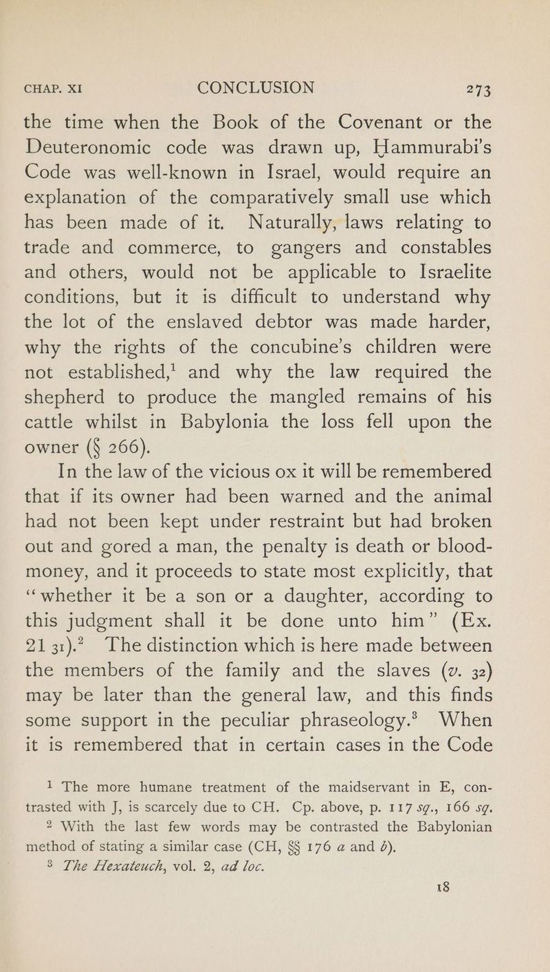 the time when the Book of the Covenant or the Deuteronomic code was drawn up, Hammurabi’s Code was well-known in Israel, would require an explanation of the comparatively small use which has been made of it. Naturally, laws relating to trade and commerce, to gangers and constables and others, would not be applicable to Israelite conditions, but it is difficult to understand why the lot of the enslaved debtor was made harder, why the rights of the concubine’s children were not established,’ and why the law required the shepherd to produce the mangled remains of his cattle whilst in Babylonia the loss fell upon the owner (§ 266). In the law of the vicious ox it will be remembered that if its owner had been warned and the animal had not been kept under restraint but had broken out and gored a man, the penalty is death or blood- money, and it proceeds to state most explicitly, that ‘whether it be a son or a daughter, according to this judgment shall it be done unto him” (Ex. 2131).”. The distinction which is here made between the members of the family and the slaves (v. 32) may be later than the general law, and this finds some support in the peculiar phraseology.» When it is remembered that in certain cases in the Code 1 The more humane treatment of the maidservant in E, con- trasted with J, is scarcely due to CH. Cp. above, p. 117 5g., 166 sg. 2 With the last few words may be contrasted the Babylonian method of stating a similar case (CH, §§ 176 a and 8), 8 The Hexateuch, vol. 2, ad loc.