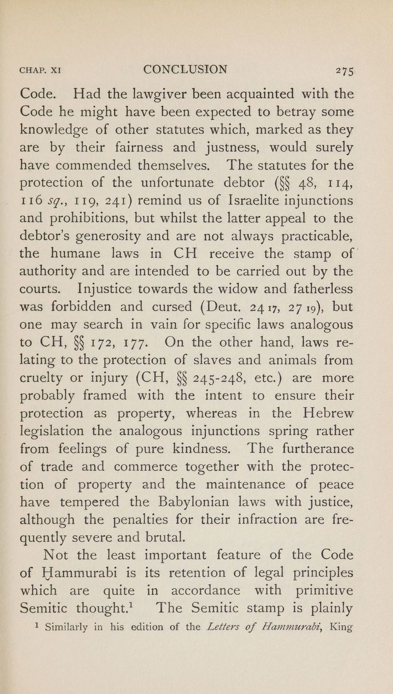 Code. Had the lawgiver been acquainted with the Code he might have been expected to betray some knowledge of other statutes which, marked as they are by their fairness and justness, would surely have commended themselves. The statutes for the protection of the unfortunate debtor (§$ 48, 114, 116 sg., 119, 241) remind us of Israelite injunctions and prohibitions, but whilst the latter appeal to the debtor's generosity and are not always practicable, the humane laws in CH receive the stamp of authority and are intended to be carried out by the courts. Injustice towards the widow and fatherless was forbidden and cursed (Deut. 2417, 2719), but one may search in vain for specific laws analogous to CH, §§ 172, 177. On the other hand, laws re- lating to the protection of slaves and animals from cruelty or injury (CH, §§ 245-248, etc.) are more probably framed with the intent to ensure their protection as property, whereas in the Hebrew legislation the analogous injunctions spring rather from feelings of pure kindness. The furtherance of trade and commerce together with the protec- tion of property and the maintenance of peace have tempered the Babylonian laws with justice, although the penalties for their infraction are fre- quently severe and brutal. Not the least important feature of the Code of Hammurabi is its retention of legal principles which are quite in accordance with primitive Semitic thought... The Semitic stamp is plainly