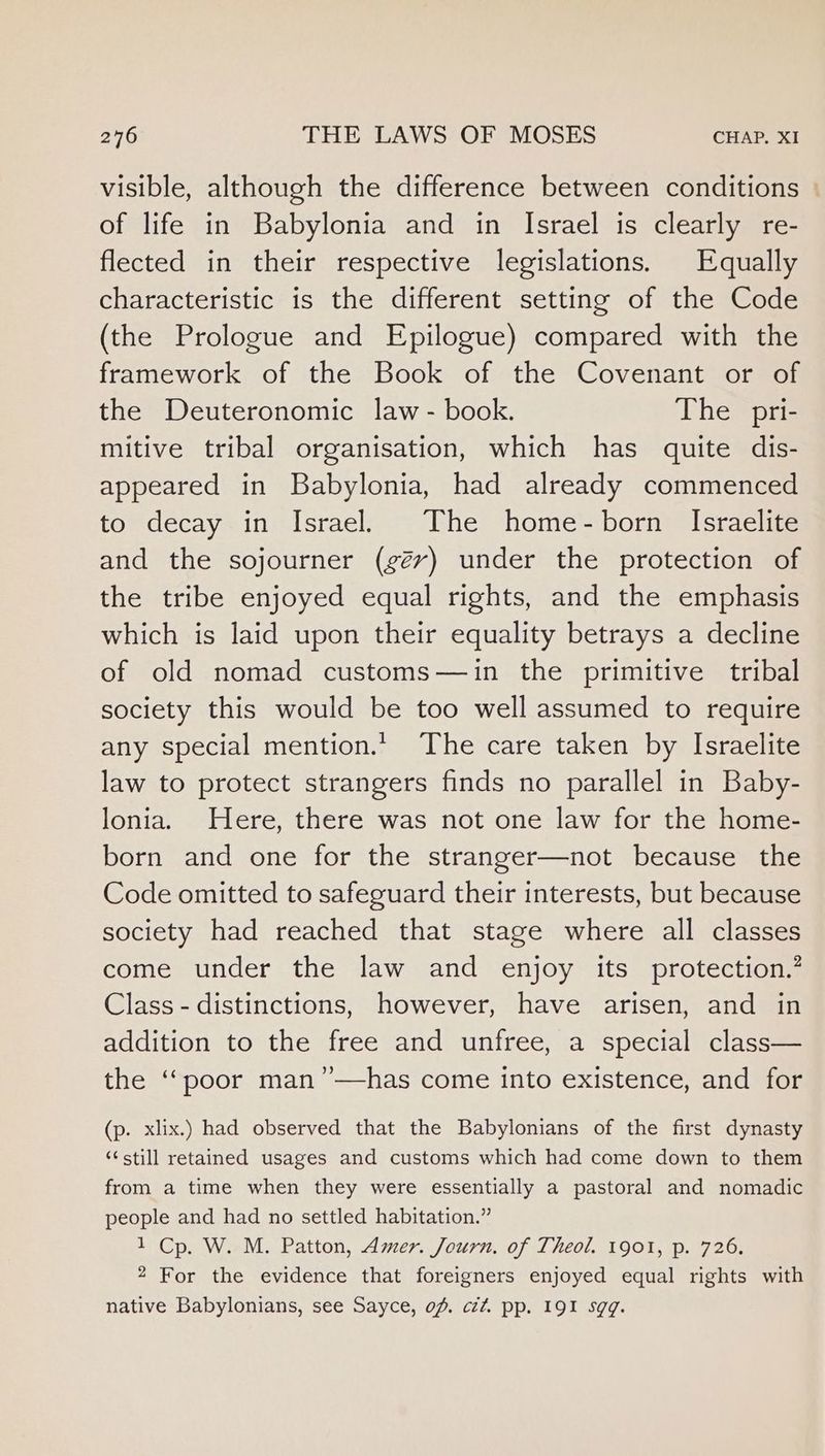 visible, although the difference between conditions of life in Babylonia and in Israel is clearly re- flected in their respective legislations. Equally characteristic is the different setting of the Code (the Prologue and Epilogue) compared with the framework of the Book of the Covenant or of the Deuteronomic law - book. The pri- mitive tribal organisation, which has quite dis- appeared in Babylonia, had already commenced to decay in Israel. The home-born Israelite and the sojourner (gév) under the protection of the tribe enjoyed equal rights, and the emphasis which is laid upon their equality betrays a decline of old nomad customs—in the primitive tribal society this would be too well assumed to require any special mention.t’ The care taken by Israelite law to protect strangers finds no parallel in Baby- lonia. Here, there was not one law for the home- born and one for the stranger—not because the Code omitted to safeguard their interests, but because society had reached that stage where all classes come under the law and enjoy its protection.’? Class - distinctions, however, have arisen, and in addition to the free and unfree, a special class— the ‘‘poor man”—has come into existence, and for (p. xlix.) had observed that the Babylonians of the first dynasty “¢still retained usages and customs which had come down to them from a time when they were essentially a pastoral and nomadic people and had no settled habitation.” 1 Cp. W. M. Patton, Amer. Journ. of Theol. 1901, p. 726. 2 For the evidence that foreigners enjoyed equal rights with native Babylonians, see Sayce, of. czzZ. pp. 191 sgq.