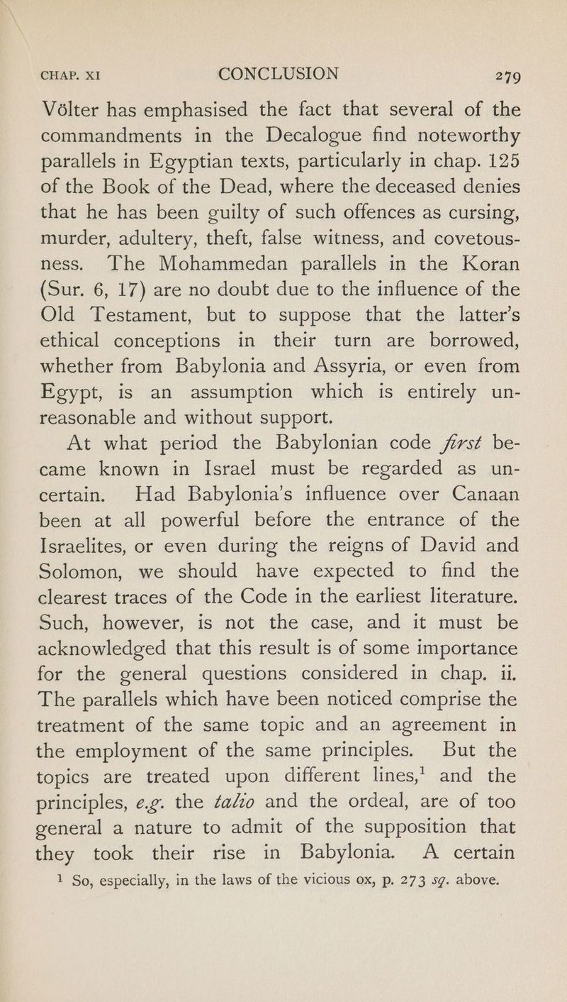 Volter has emphasised the fact that several of the commandments in the Decalogue find noteworthy parallels in Egyptian texts, particularly in chap. 125 of the Book of the Dead, where the deceased denies that he has been guilty of such offences as cursing, murder, adultery, theft, false witness, and covetous- ness. The Mohammedan parallels in the Koran (Sur. 6, 17) are no doubt due to the influence of the Old Testament, but to suppose that the latter’s ethical conceptions in their turn are borrowed, whether from Babylonia and Assyria, or even from Egypt, is an assumption which is entirely un- reasonable and without support. At what period the Babylonian code frst be- came known in Israel must be regarded as un- certain. Had Babylonia’s influence over Canaan been at all powerful before the entrance of the Israelites, or even during the reigns of David and Solomon, we should have expected to find the clearest traces of the Code in the earliest literature. Such, however, is not the case, and it must be acknowledged that this result is of some importance for the general questions considered in chap. ii. The parallels which have been noticed comprise the treatment of the same topic and an agreement in the employment of the same principles. But the topics are treated upon different lines, and the principles, e.g. the ¢ao and the ordeal, are of too general a nature to admit of the supposition that they took their rise in Babylonia. A certain 1 So, especially, in the laws of the vicious ox, p. 273 sg. above.