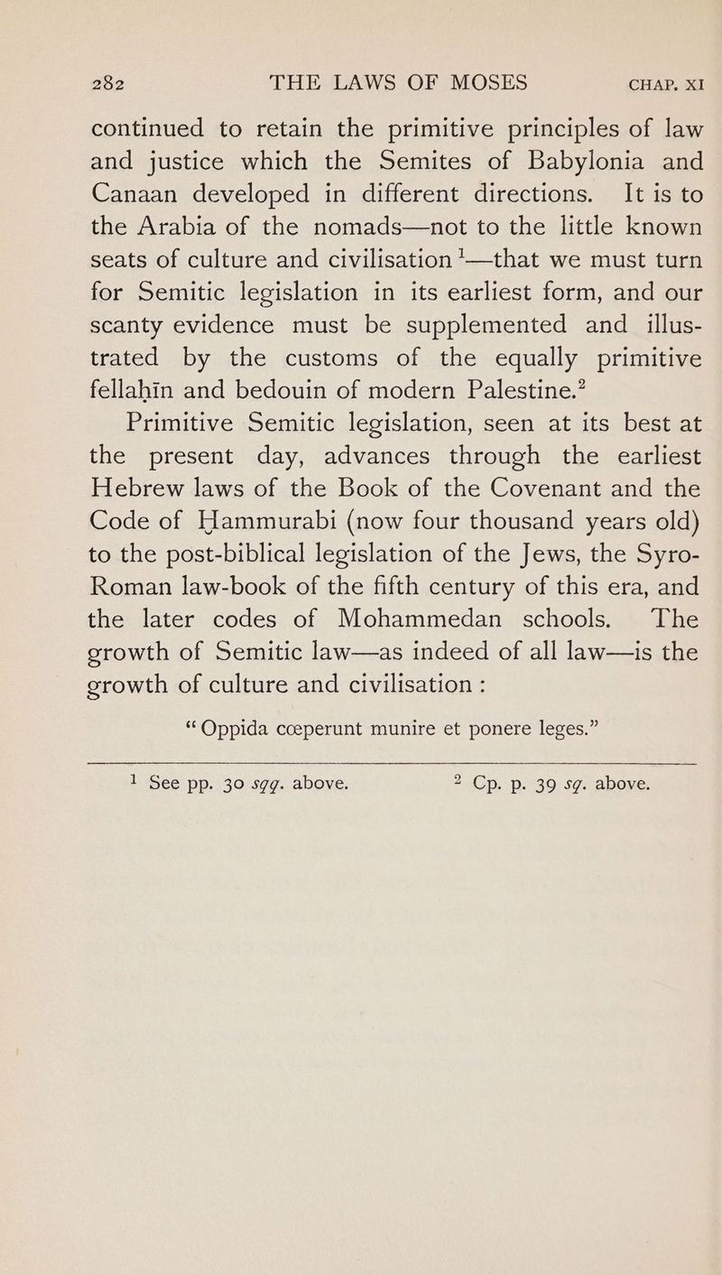 continued to retain the primitive principles of law and justice which the Semites of Babylonia and Canaan developed in different directions. It is to the Arabia of the nomads—not to the little known seats of culture and civilisation ’—that we must turn for Semitic legislation in its earliest form, and our scanty evidence must be supplemented and _ illus- trated by the customs of the equally primitive fellahin and bedouin of modern Palestine.’ Primitive Semitic legislation, seen at its best at the present day, advances through the earliest Hebrew laws of the Book of the Covenant and the Code of Hammurabi (now four thousand years old) to the post-biblical legislation of the Jews, the Syro- Roman law-book of the fifth century of this era, and the later codes of Mohammedan schools. The growth of Semitic law—as indeed of all law—is the growth of culture and civilisation : “Oppida cceperunt munire et ponere leges.” 1 See pp. 30 sgg. above. 2 Cp. p. 39 sg. above.