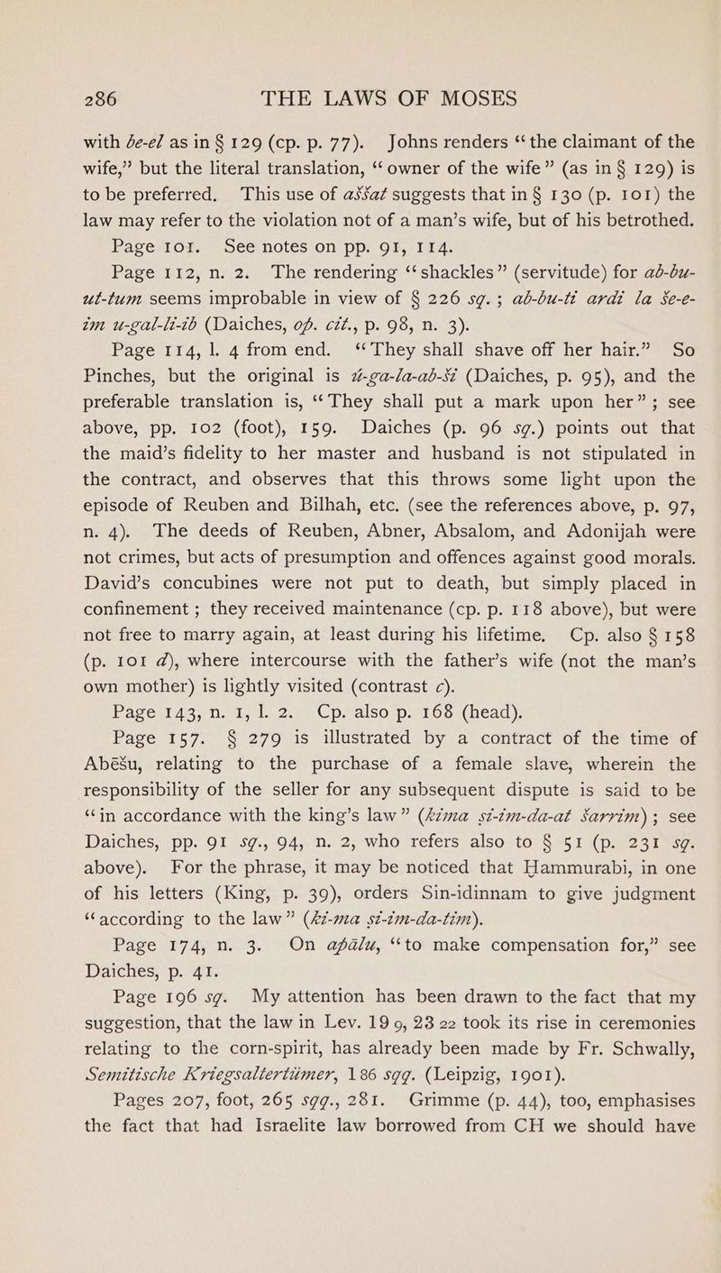 with de-e/ as in § 129 (cp. p. 77). Johns renders “the claimant of the wife,” but the literal translation, ‘‘ owner of the wife” (as in § 129) is to be preferred, This use of asSa¢ suggests that in § 130 (p. 101) the law may refer to the violation not of a man’s wife, but of his betrothed. Page Ior. See notes on pp. OF, 114. Page 112, n. 2. The rendering ‘‘ shackles” (servitude) for ab-bu- ut-tum seems improbable in view of § 226 sg.; ab-bu-tt ardi la Se-e- im u-gal-li-tb (Daiches, of. céz., p. 98, n. 3). Page 114, 1. 4 fromend. ‘*They shall shave off her hair.” So Pinches, but the original is 2-ga-da-ab-s¢ (Daiches, p. 95), and the preferable translation is, ‘‘ They shall put a mark upon her”; see above, pp. 102 (foot), 159. Daiches (p. 96 sg.) points out that the maid’s fidelity to her master and husband is not stipulated in the contract, and observes that this throws some light upon the episode of Reuben and Bilhah, etc. (see the references above, p. 97, n. 4). The deeds of Reuben, Abner, Absalom, and Adonijah were not crimes, but acts of presumption and offences against good morals. David’s concubines were not put to death, but simply placed in confinement ; they received maintenance (cp. p. 118 above), but were not free to marry again, at least during his lifetime. Cp. also § 158 (p. 101 @), where intercourse with the father’s wife (not the man’s own mother) is lightly visited (contrast c). Pageit43,n. lj Lac. Cp.also p. 160. (head), Page 157. § 279 is illustrated by a contract of the time of Abé&amp;’u, relating to the purchase of a female slave, wherein the responsibility of the seller for any subsequent dispute is said to be ‘Cin accordance with the king’s law” (kzma st-¢m-da-at Sarrim) ; see Daiches, pp. 91 sg., 94, n. 2, who refers also to § 51 (p. 231 sg. above). For the phrase, it may be noticed that Hammurabi, in one of his letters (King, p. 39), orders Sin-idinnam to give judgment ‘‘according to the law” (£z-ma st-tm-da-tim). Page 174, n. 3. On afgalu, “to make compensation for,” see Daiches, p. 41. Page 196 sg. My attention has been drawn to the fact that my suggestion, that the law in Lev. 19 9, 23 22 took its rise in ceremonies relating to the corn-spirit, has already been made by Fr. Schwally, Semitische Kriegsaltertimer, 186 sgg. (Leipzig, 1901). Pages 207, foot, 265 sgg., 281. Grimme (p. 44), too, emphasises the fact that had Israelite law borrowed from CH we should have