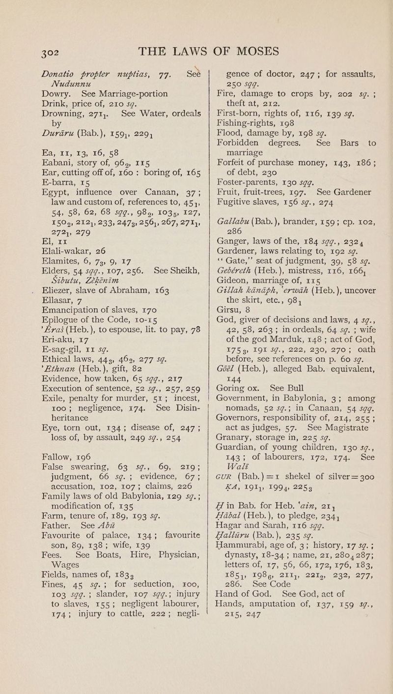 Donatio propter nuptias, 77. Sed Nudunnu Dowry. See Marriage-portion Drink, price of, 210 sg. Drowning, 271,.. See Water, ordeals by Duraru (Bab.), 159;, 2294 Ea, 11, 13, 16, 58 Kabani, story of, 965, 115 Ear, cutting off of, 160: boring of, 165 E-barra, 15 Egypt, influence over Canaan, 37; law and custom of, references to, 45, 54, 58, 62, 68 sgg., 989, 1035, 127, I50o9, 212), 233, 2473, 256), 267, 271}, 2721, 279 Blarr Elali-wakar, 26 Elamites, 6, 73, 9, 17 Elders, 54 sgg., 107, 256. thutu, Lékenim Eliezer, slave of Abraham, 163 Ellasar, 7 Emancipation of slaves, 170 Epilogue of the Code, 10-15 ’ Eras (Heb.), to espouse, lit. to pay, 78 Eri-aku, 17 E-sag-gil, 11 sg. Ethical laws, 445, 469, 277 5g. ’Ethnan (Heb.), gift, 82 Evidence, how taken, 65 sgq., 217 Execution of sentence, 52 sg., 257, 259 Exile, penalty for murder, 51; incest, roo; negligence, 174. See Disin- heritance Eye, torn out, 134; disease of, 247; loss of, by assault, 249 sg., 254 See Sheikh, Fallow, 196 False swearing, 63 sg., 69, 219; judgment, 66 sg.; evidence, 67; accusation, 102, 107; claims, 226 Family laws of old Babylonia, 129 sg. ; modification of, 135 Farm, tenure of, 189, 193 sg. Father. See 4dz Favourite of palace, 134; son, 89, 138; wife, 139 favourite Fees. See Boats, Hire, Physician, Wages Fields, names of, 183, Fines, 45 sg.; for seduction, £00, 103 sgg.; slander, 107 sgqg.; injury to slaves, 155; negligent labourer, 174; injury to cattle, 222; negli- gence of doctor, 247; for assaults, 250 Sgq. Fire, damage to crops by, 202 sv. ; theft at, 212. First-born, rights of, 116, 139 sg. Fishing-rights, 198 Flood, damage by, 198 sg. Forbidden degrees. See marriage Forfeit of purchase money, 143, 186; of debt, 230 Foster-parents, 130 sqq. Fruit, fruit-trees, 197. See Gardener Fugitive slaves, 156 sg., 274 Bars to Gallabu (Bab.), brander, 159; cp. 102, 286 Ganger, laws of the, 184 sgg., 2324 Gardener, laws relating to, 192 sg. ‘* Gate,’’ seat of judgment, 39, 58 sg. Gebéreth (Heb.), mistress, 116, 166, Gideon, marriage of, 115 Gillah kindph, ‘erwah (Heb.), uncover the skirt, etc., 98, Girsu, 8 God, giver of decisions and laws, 4 s@., 42, 58, 263; in ordeals, 64 sq. ; wife of the god Marduk, 148 ; act of God, T7855) TOL SG., 1222; 236,270 5 oun before, see references on p. 60 sg. Goél (Heb.), alleged Bab. equivalent, 144 Goring ox. See Bull nomads, 52 sg.; in Canaan, 54 sqq. Governors, responsibility of, 214, 255; act as judges, 57. See Magistrate Granary, storage in, 225 sg. Guardian, of young children, 130 s¢., 143; Of labourers, 172, 174. See Walt GUR (Bab.)=1 shekel of silver=300 KA, 193}; 1994, 2253 Hin Bab. for Heb. ‘azz, 21, Habal (Heb.), to pledge, 234, Hagar and Sarah, 116 sgq. Halliru (Bab.), 235 sq. Hammurabi, age of, 3; history, 17 5g. ; dynasty, 18-34 ; name, 21, 280, 287; letters: 6f, £7,'56, 66, 172, 176, 203; 1851, 198, 211,, 2219, 232, 277, 286.5 see Code Hand of God. See God, act of Hands, amputation of, 137, 159 39., 215, 247