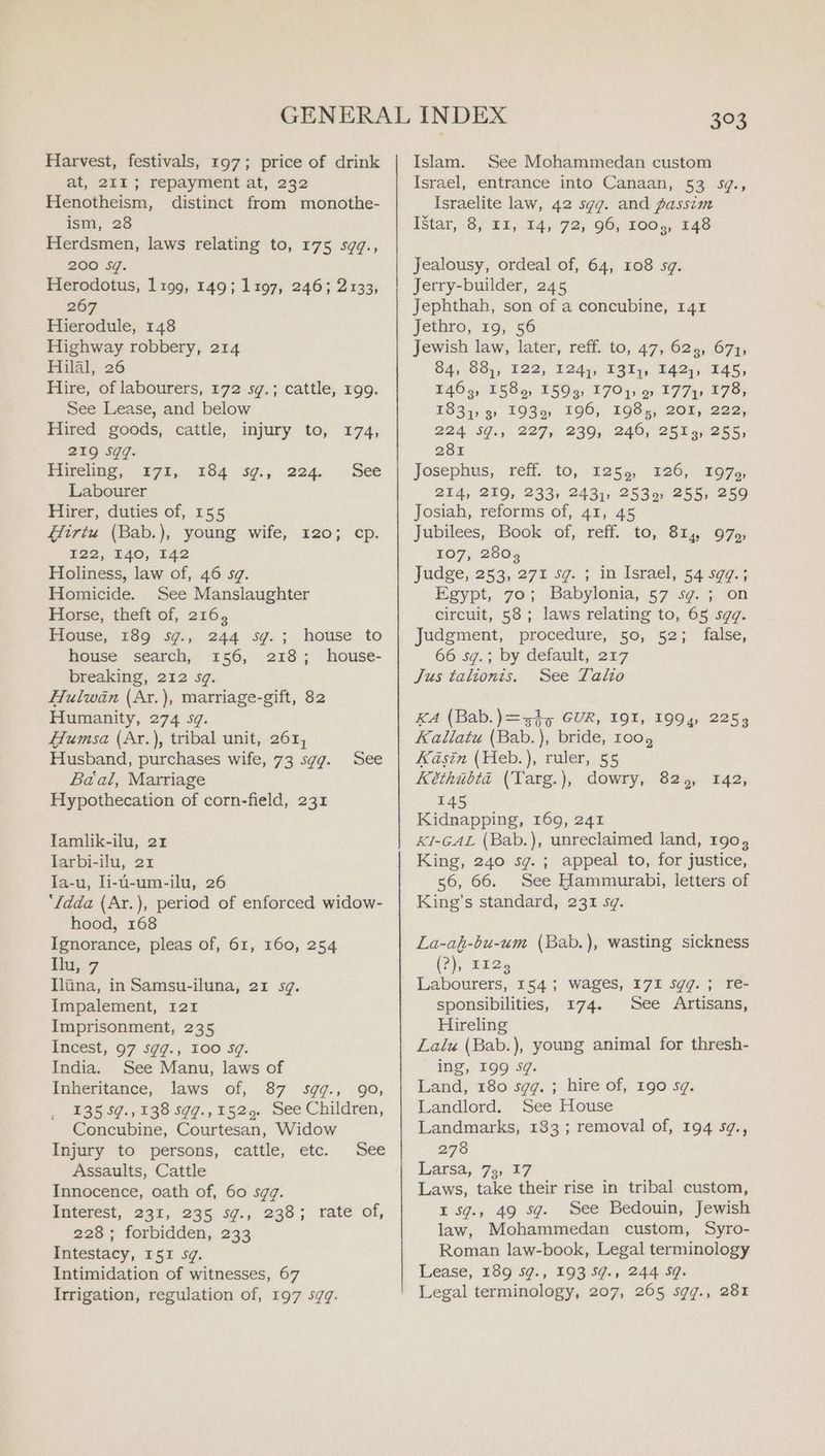 Harvest, festivals, 197; price of drink at, 211; repayment at, 232 Henotheism, distinct from monothe- ism, 28 Herdsmen, laws relating to, 175 sgq., 200 Sq. Herodotus, 1199, 149; 1197, 246; 2133, 267 Hierodule, 148 Highway robbery, 214 Hilal, 26 Hire, of labourers, 172 sg.; cattle, 199. See Lease, and below Hired goods, cattle, injury to, 174, 219 Sqq. Hireling, 171, Labourer Hirer, duties of, 155 Hirtu (Bab.), young wife, 120; cp. 122, 140, 142 Holiness, law of, 46 sg. Homicide. See Manslaughter Horse, theft of, 216, House, 189 5g.; 244 Sg. ; house search, 156, 218; breaking, 212 sg. Hulwan (Ar.), marriage-gift, 82 Humanity, 274 sg. Humsa (Ar.), tribal unit, 261, Husband, purchases wife, 73 sgg. See Baal, Marriage Hypothecation of corn-field, 231 184 iy, 224. See house to house- Tamlik-ilu, 21 larbi-ilu, 21 la-u, li-u-um-ilu, 26 ‘{dda (Ar.), period of enforced widow- hood, 168 Ignorance, pleas of, 61, 160, 254 lu, 7 Iluna, in Samsu-iluna, 21 sq. Impalement, 121 Imprisonment, 235 Incest, 97 sgg., 100 sg. India. See Manu, laws of Inheritance, laws of, 87 sgq., 90, 135 $7.,138 sgq.,1525. See Children, Concubine, Courtesan, Widow Injury to persons, cattle, etc. See Assaults, Cattle Innocence, oath of, 60 sqgq. Interest, 231, 235, sg., 238; rate of, 228 ; forbidden, 233 Intestacy, ISI sg. Intimidation of witnesses, 67 3°3 Islam. See Mohammedan custom Israel, entrance into Canaan, 53 sg., Israelite law, 42 sgg. and passim [star, 3; 1,54, 725-96; LOGs, 148 Jealousy, ordeal of, 64, 108 sg. Jerry-builder, 245 Jephthah, son of a concubine, 141 Jethro, 19, 56 Jewish law, later, reff. to, 47, 623, 671, 84, 88), 122, 124), 131), 142), 145, T1465, T5859, 1599) 1704) 9 177y 178, 1831) 9 1939, 196, 198;, 201, 222, 224 SJu, 2275 239; 2460; 25559255, 281 Josephus, Téff. tO; 1255, 126; BO75, 214, 219, 233) 2431, 2539) 255, 259 Josiah, reforms of, 41, 45 Jubilees, Book of, reff. to, 814, 97; 107, 2802 judge, 253, 271 sg. 5 in Isracl, 54s9¢.5 Egypt, 70; Babylonia, 57 sg. ; on circuit, 58; laws relating to, 65 sqggq. Judgment, procedure, 50, 52; false, 66 sg.; by default, 217 Jus talionis. See Talo KA (Bab.)=-sh5 GUR, 191, 1994, 2253 Kallatu (Bab.), bride, roo, Kasin (Heb.), ruler, 55 Kéthibta (Targ.), dowry, 82, 142, 145 Kidnapping, 169, 241 KI-GAL (Bab.), unreclaimed land, 190, King, 240 sg. ; appeal to, for justice, 56, 66. See Hammurabi, letters of King’s standard, 231 sg. La-af-bu-um (Bab.), wasting sickness (2), 1129 Labourers, 154; wages, 171 Sgq.; re- sponsibilities, 174. See Artisans, Hireling Lalu (Bab.), young animal for thresh- ing, 199 Sg. Land, 180 sgq. ; hire of, 190 sg. Landlord. See House Landmarks, 183; removal of, 194 s¢., 278 Larsa, 73, 17 Laws, take their rise in tribal custom, I sg., 49 sg. See Bedouin, Jewish law, Mohammedan custom, Syro- Roman law-book, Legal terminology Lease, 189 5g., 193 59., 244 Sq.