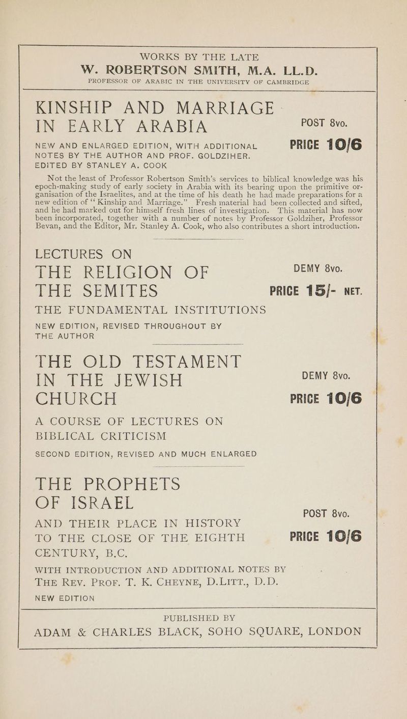 KINSHIP AND MARRIAGE IN EARLY ARABIA POST 840. NEW AND ENLARGED EDITION, WITH ADDITIONAL PRICE 10/6 NOTES BY THE AUTHOR AND PROF. GOLDZIHER. EDITED BY STANLEY A. COOK Not the least of Professor Robertson Smith’s services to biblical knowledge was his epoch-making study of early society in Arabia with its bearing upon the primitive or- ganisation of the Israelites, and at the time of his death he had made preparations for a new edition of “‘ Kinship and Marriage.” Fresh material had been collected and sifted, and he had marked out for himself fresh lines of investigation. This material has now been incorporated, together with a number of notes by Professor Goldziher, Professor Bevan, and the Editor, Mr. Stanley A. Cook, who also contributes a short introduction. LECTURES ON THE RELIGION OF vee THE SEMITES PRICE 15/- ner. THE FUNDAMENTAL INSTITUTIONS NEW EDITION, REVISED THROUGHOUT BY THE AUTHOR atre OLD TESTAMENT IN THE JEWISH DEMY 8vo. CHURCH PRICE 10/6 PeeOURSE OF LECTURES ON BIBLICAL CRITICISM SECOND EDITION, REVISED AND MUCH ENLARGED pik PROPHETS Or ISRAEL AND THEIR PLACE IN HISTORY TO THE CLOSE OF THE EIGHTH PRICE 10/6 CENTURY, B.C. WITH INTRODUCTION AND ADDITIONAL NOTES BY THE REV. Prov. T. K. Coeyne, D.LITT., D.D. NEW EDITION POST 8vo. PUBLISHED BY ADAM &amp; CHARLES BLACK, SOHO SQUARE, LONDON