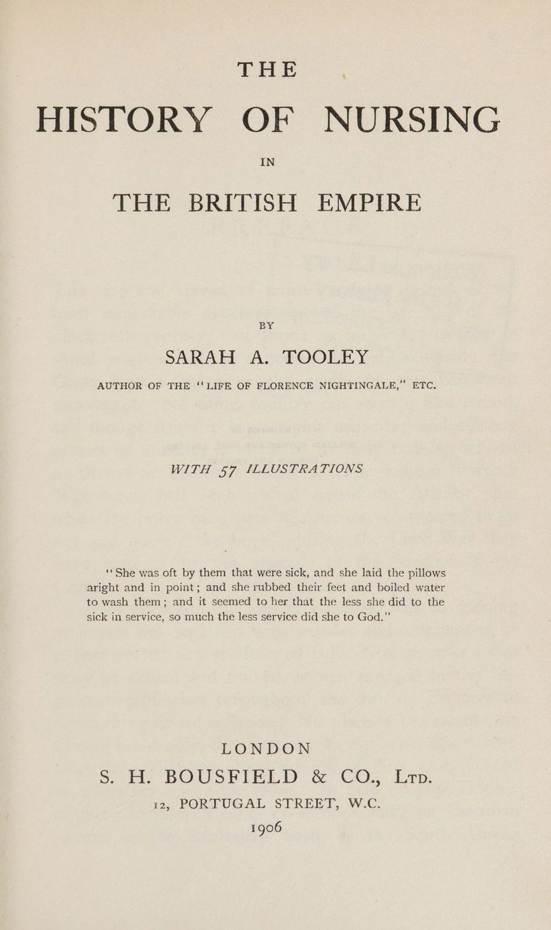 THE . HISTORY OF NURSING IN THE BRITISH EMPIRE BY SARAH A. FOOLEY AUTHOR OF THE ‘' LIFE OF FLORENCE NIGHTINGALE,” ETC. WITH 57 ILLUSTRATIONS ‘*She was oft by them that were sick, and she laid the pillows aright and in point; and she rubbed their feet and boiled water to wash them; and it seemed to her that the less she did to the sick in service, so much the less service did she to God,” LONDON ». It: BOUSHIELD &amp; CO. Len. is, PORTUGAL STREET, W.C. 1906