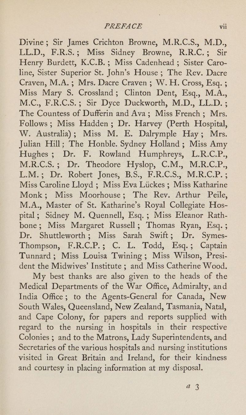 Divine; Sir James Crichton Browne, M.R.C.S., M.D., LL.D., F.R.S.; Miss Sidney Browne, R.R.C.; Sir Henry Burdett, K.C.B.; Miss Cadenhead ; Sister Caro- line, Sister Superior St. John’s House ; The Rev. Dacre Craven, M.A.; Mrs. Dacre Craven ; W. H. Cross, Esq. ; Miss Mary S. Crossland; Clinton Dent, Esq., M.A., NM-C., P.R:C.S. > Sir Dyce Duckworth, M.D. LL.D. ; The Countess of Dufferin and Ava; Miss French; Mrs. Follows ; Miss Hadden; Dr. Harvey (Perth Hospital, W. Australia); Miss M. E. Dalrymple Hay; Mrs. Julian Hill; The Honble. Sydney Holland ; Miss Amy Hughes; Dr. F. Rowland Humphreys, L.R.C.P., M.8-C.S.; Dr. Theodore’ Hyslop, C.M.. MRCP. UNE se. ‘Robert: Jones, B.S, Y.RCS., MRCP. ; Miss Caroline Lloyd ; Miss Eva Luckes ; Miss Katharine Monk; Miss Moorhouse; The Rev. Arthur Peile, M.A., Master of St. Katharine’s Royal Collegiate Hos- pital; Sidney M. Quennell, Esq. ; Miss Eleanor Rath- bone; Miss Margaret Russell; Thomas Ryan, Esq. ; Dr. Shuttleworth; Miss Sarah Swift; Dr. Symes- Thompson, F.R.C.P.; C. L. Todd, Esq.; Captain Tunnard ; Miss Louisa Twining ; Miss Wilson, Presi- dent the Midwives’ Institute ; and Miss Catherine Wood. My best thanks are also given to the heads of the Medical Departments of the War Office, Admiralty, and India Office; to the Agents-General for Canada, New South Wales, Queensland, New Zealand, Tasmania, Natal, and Cape Colony, for papers and reports supplied with regard to the nursing in hospitals in their respective Colonies ; and to the Matrons, Lady Superintendents, and Secretaries of the various hospitals and nursing institutions visited in Great Britain and Ireland, for their kindness and courtesy in placing information at my disposal. a5