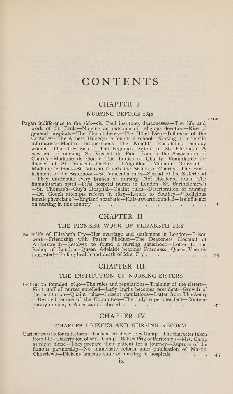 CONTENTS CHAPTER I NURSING BEFORE 1840 Pagan indifference to the sick—St. Paul institutes deaconesses—The life and work of St. Paula—Nursing an outcome of religious devotion—Rise of general hospitals—The Hospitali¢res—The Hdtel Dieu—Influence of the Crusades—The Abbess Hildegarde founds a school—Nursing in monastic infirmaries—Medical Brotherhoods—The Knights Hospitallers employ women—The Grey Sisters—The Béguines—Sisters of St. Elizabeth—A new era of nursing—St. Vincent de Paul—Founds the Association of Charity—Madame de Gondi—The Ladies of Charity—Remarkable in- fluence of St. Vincent—Duchess d’Aiguillon— Madame Goussault— Madame le Gras—St. Vincent founds the Sisters of Charity—The estab- lishment of the Sisterhood—St. Vincent’s rules—Spread of the Sisterhood —They undertake every branch of nursing—Not cloistered nuns—The humanitarian spirit—First hospital nurses in London—St. Bartholomew’s —St. Thomas’s—Guy’s Hospital—Quaint rules—Deterioration of nursing —Dr. Gooch attempts reform in 1825—Letters to Southey—‘‘ Religious female physicians” — England apathetic—Kaiserswerth founded—lIts influence on nursing in this country 5 ‘ ; F : : ; CHAPTER II THE PIONEER WORK OF ELIZABETH FRY Early life of Elizabeth Fry—Her marriage and settlement in London—Prison work—Friendship with Pastor Fliedner—The Deaconess Hospital at Kaiserswerth—Resolves to found a nursing sisterhood—Letter to the Bishop of London—Queen Adelaide becomes Patroness—Queen Victoria interested—Failing health and death of Mrs. Fry . ‘ ‘ CHAPTER III THE INSTITUTION OF NURSING SISTERS Institution founded, 1840—The rules and regulations—Training of the sisters— First staff of nurses enrolled—Lady Inglis becomes president—Growth of the institution—Quaint rules—Present regulations—Letter from Thackeray —Devoted service of the Committee—The lady superintendent—Contem- porary nursing in America and abroad . iy ; CHAPTER IV CHARLES DICKENS AND NURSING REFORM Caricature a factor in Reform—Dickens creates Sairey Gamp—The character taken from life—Description of Mrs. Gamp— Betsey Prig’of Bartlemy’s—Mrs. Gamp as night nurse—They prepare their patient for a journey—Rupture of the famous partnership—No immediate reform after publication of Martin Chuzzlewit—Dickens laments state of nursing in hospitals 1x ° PAGE 23 32 45