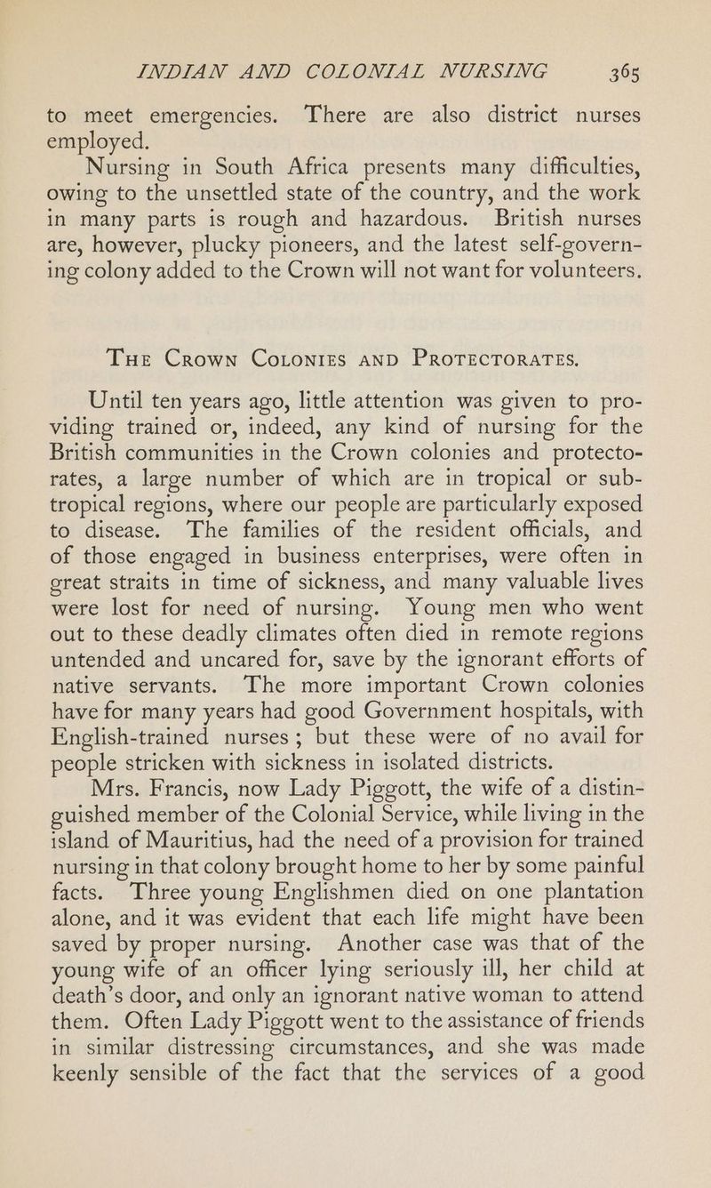 to meet emergencies. There are also district nurses employed. Nursing in South Africa presents many difficulties, owing to the unsettled state of the country, and the work in many parts is rough and hazardous. British nurses are, however, plucky pioneers, and the latest self-govern- ing colony added to the Crown will not want for volunteers. Tue Crown CoLonies AND PROTECTORATES., Until ten years ago, little attention was given to pro- viding trained or, indeed, any kind of nursing for the British communities in the Crown colonies and protecto- rates, a large number of which are in tropical or sub- tropical regions, where our people are particularly exposed to disease. The families of the resident officials, and of those engaged in business enterprises, were often in great straits in time of sickness, and many valuable lives were lost for need of nursing. Young men who went out to these deadly climates often died in remote regions untended and uncared for, save by the ignorant efforts of native servants. The more important Crown colonies have for many years had good Government hospitals, with English-trained nurses; but these were of no avail for people stricken with sickness in isolated districts. Mrs. Francis, now Lady Piggott, the wife of a distin- guished member of the Colonial Service, while living in the island of Mauritius, had the need of a provision for trained nursing in that colony brought home to her by some painful facts. Three young Englishmen died on one plantation alone, and it was evident that each life might have been saved by proper nursing. Another case was that of the young wife of an officer lying seriously ill, her child at death’s door, and only an ignorant native woman to attend them. Often Lady Piggott went to the assistance of friends in similar distressing circumstances, and she was made keenly sensible of the fact that the services of a good