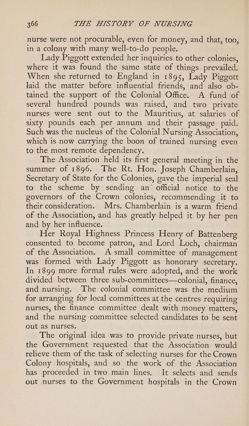 nurse were not procurable, even for money, and that, too, in a colony with many well-to-do people. Lady Piggott extended her inquiries to other colonies, where it was found the same state of things prevailed. When she returned to England in 1895, Lady Piggott laid the matter before influential friends, and also ob- tained the support of the Colonial Office. A fund of several hundred pounds was raised, and two private nurses were sent out to the Mauritius, at salaries of sixty pounds each per annum and their passage paid. Such was the nucleus of the Colonial Nursing Association, which is now carrying the boon of trained nursing even to the most remote dependency. The Association held its first general meeting in the summer of 1896. The Rt. Hon. Joseph Chamberlain, Secretary of State for the Colonies, gave the imperial seal to the scheme by sending an’ official notice to the governors of the Crown colonies, recommending it to their consideration. Mrs. Chamberlain is a warm friend of the Association, and has greatly helped it by her pen and by her influence. Her Royal Highness Princess Henry of Battenberg consented to become patron, and Lord Loch, chairman of the Association. A small committee of management was formed with Lady Piggott as honorary secretary. In 1899 more formal rules were adopted, and the work divided between three sub-committees—colonial, finance, and nursing. The colonial committee was the medium for arranging for local committees at the centres requiring nurses, the finance committee dealt with money matters, and the nursing committee selected candidates to be sent out as nurses, The original idea was to provide private nurses, but the Government requested that the Association would relieve them of the task of selecting nurses for the Crown Colony hospitals, and so the work of the Association has proceeded in two main lines, It selects and sends out nurses to the Government hospitals in the Crown