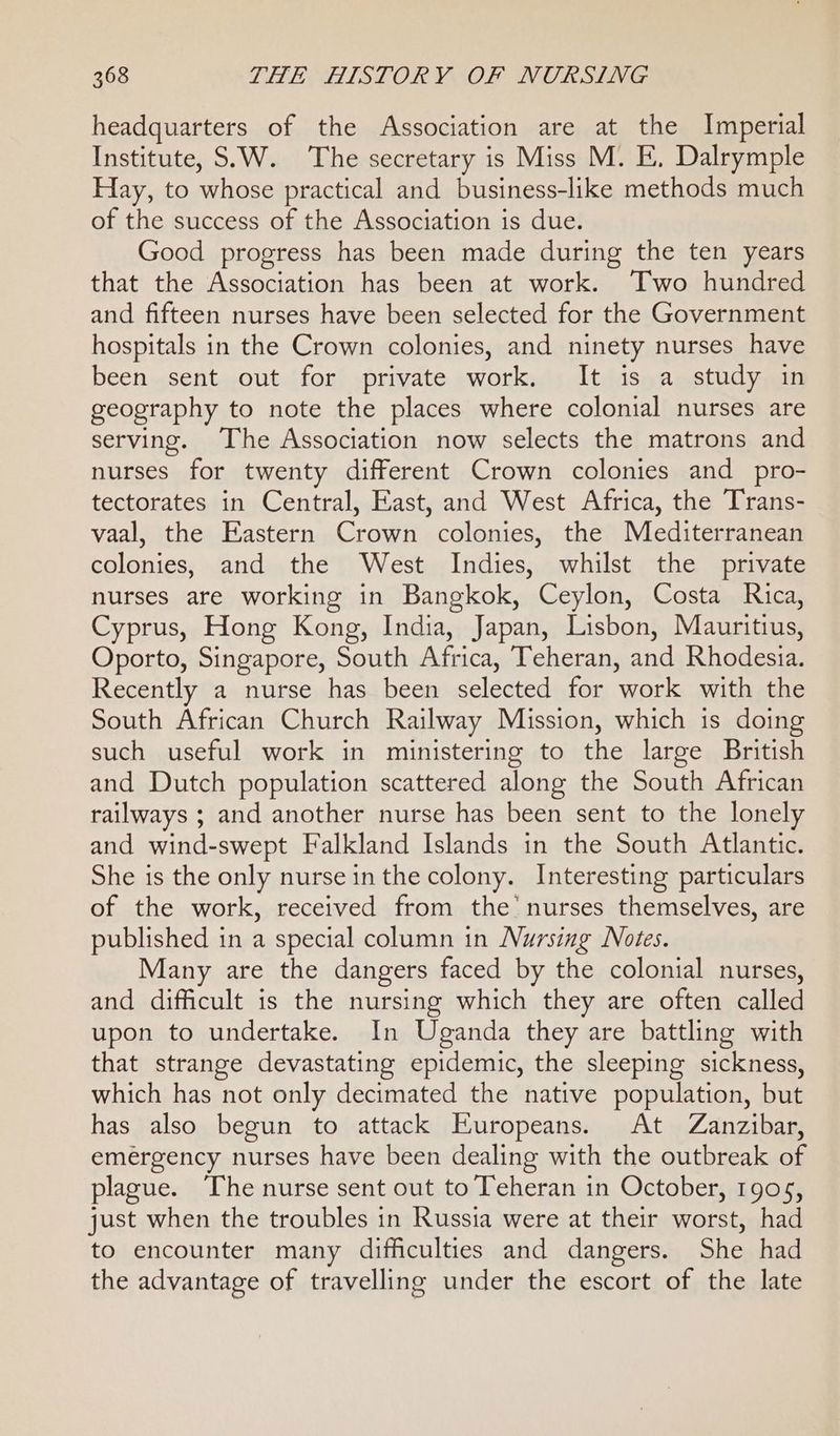 headquarters of the Association are at the Imperial Institute, S.W. The secretary is Miss M. E, Dalrymple Hay, to whose practical and business-like methods much of the success of the Association is due. Good progress has been made during the ten years that the Association has been at work. Two hundred and fifteen nurses have been selected for the Government hospitals in the Crown colonies, and ninety nurses have been sent out for private work. It is a study in geography to note the places where colonial nurses are serving. The Association now selects the matrons and nurses for twenty different Crown colonies and pro- tectorates in Central, East, and West Africa, the Trans- vaal, the Eastern Crown colonies, the Mediterranean colonies, and the West Indies, whilst the private nurses are working in Bangkok, Ceylon, Costa Rica, Cyprus, Hong Kong, India, Japan, Lisbon, Mauritius, Oporto, Singapore, South Africa, Teheran, and Rhodesia. Recently a nurse has been selected for work with the South African Church Railway Mission, which is doing such useful work in ministering to the large British and Dutch population scattered along the South African railways ; and another nurse has been sent to the lonely and wind-swept Falkland Islands in the South Atlantic. She is the only nurse in the colony. Interesting particulars of the work, received from the’ nurses themselves, are published in a special column in Nursing Notes. Many are the dangers faced by the colonial nurses, and difficult is the nursing which they are often called upon to undertake. In Uganda they are battling with that strange devastating epidemic, the sleeping sickness, which has not only decimated the native population, but has also begun to attack Europeans. At Zanzibar, emergency nurses have been dealing with the outbreak of plague. The nurse sent out to Teheran in October, 1905, just when the troubles in Russia were at their worst, had to encounter many difficulties and dangers. She had the advantage of travelling under the escort of the late