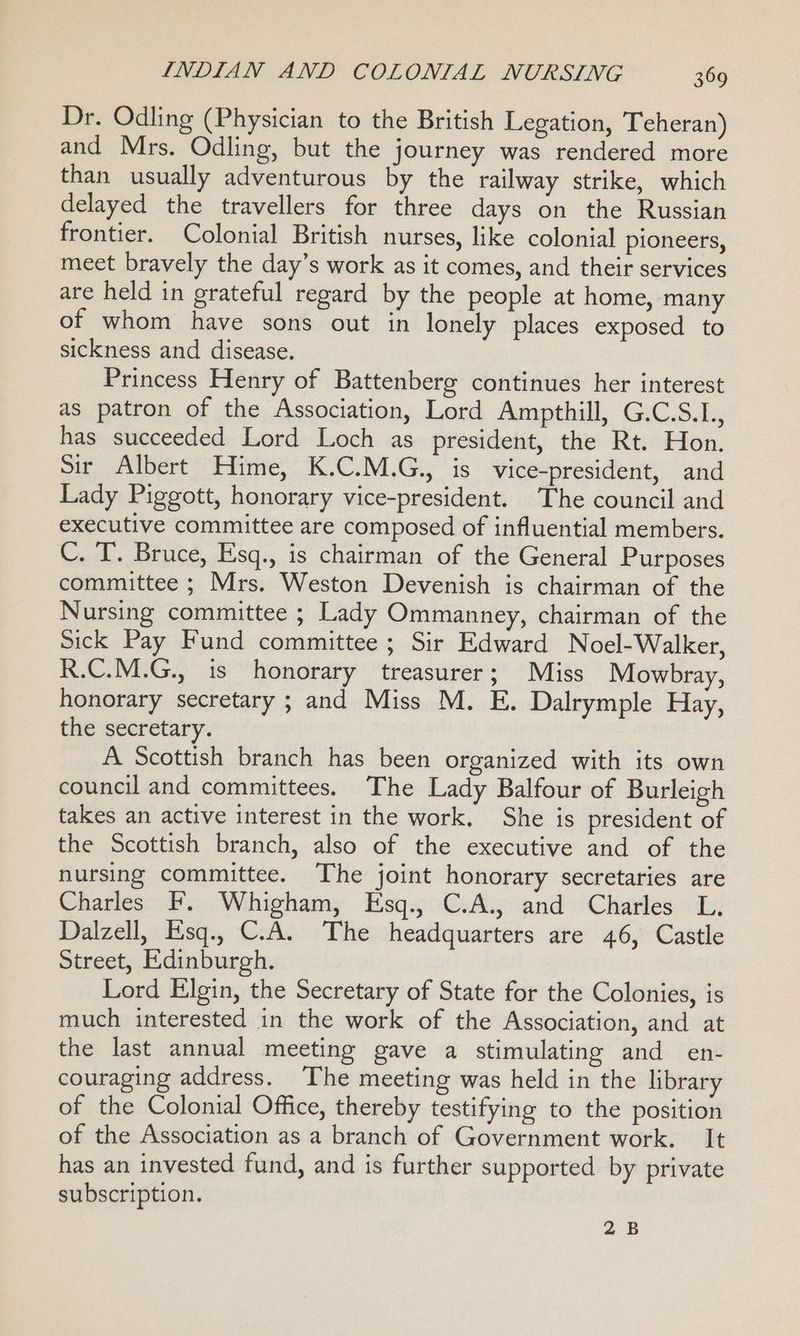 Dr. Odling (Physician to the British Legation, Teheran) and Mrs. Odling, but the journey was rendered more than usually adventurous by the railway strike, which delayed the travellers for three days on the Russian frontier. Colonial British nurses, like colonial pioneers, meet bravely the day’s work as it comes, and their services are held in grateful regard by the people at home, many of whom have sons out in lonely places exposed to sickness and disease. Princess Henry of Battenberg continues her interest as patron of the Association, Lord Ampthill, G.C.S.L., has succeeded Lord Loch as president, the Rt. Hon. Sir Albert Hime, K.C.M.G., is vice-president, and Lady Piggott, honorary vice-president. The council and executive committee are composed of influential members. C. T. Bruce, Esq., is chairman of the General Purposes committee ; Mrs. Weston Devenish is chairman of the Nursing committee ; Lady Ommanney, chairman of the Sick Pay Fund committee ; Sir Edward Noel-Walker, R.C.M.G., is honorary treasurer; Miss Mowbray, honorary secretary ; and Miss M. E. Dalrymple Hay, the secretary. A Scottish branch has been organized with its own council and committees. The Lady Balfour of Burleigh takes an active interest in the work. She is president of the Scottish branch, also of the executive and of the nursing committee. The joint honorary secretaries are Charles F. Whigham, Esq., C.A., and Charles L. Dalzell, Esq., C.A. The headquarters are 46, Castle Street, Edinburgh. Lord Elgin, the Secretary of State for the Colonies, is much interested in the work of the Association, and at the last annual meeting gave a stimulating and en- couraging address. ‘The meeting was held in the library of the Colonial Office, thereby testifying to the position of the Association as a branch of Government work. It has an invested fund, and is further supported by private subscription. 2B