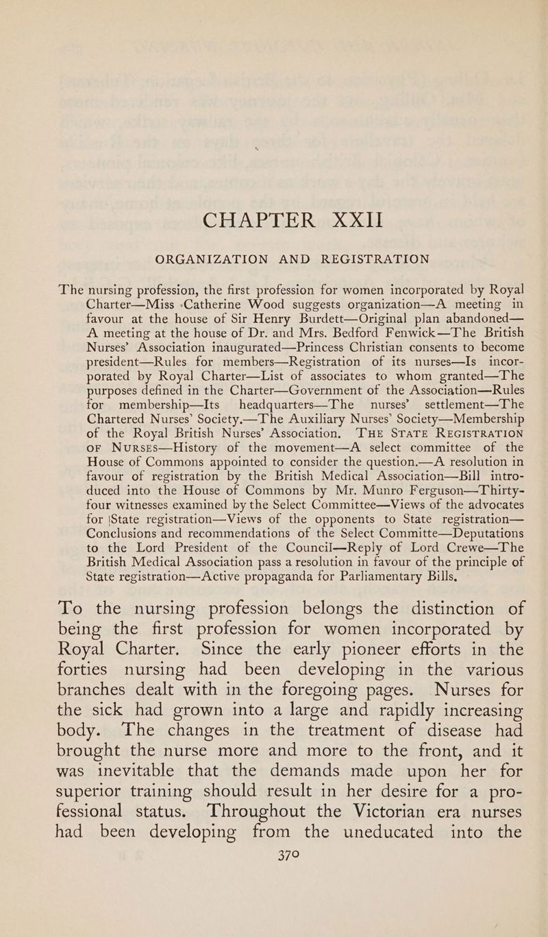 CHAPTER XXII ORGANIZATION AND REGISTRATION The nursing profession, the first profession for women incorporated by Royal Charter—Miss »Catherine Wood suggests organization—A meeting in favour at the house of Sir Henry Burdett—Original plan abandoned— A meeting at the house of Dr. and Mrs. Bedford Fenwick—The British Nurses’ Association inaugurated—Princess Christian consents to become president—Rules for members—Registration of its nurses—Is_incor- porated by Royal Charter—List of associates to whom granted—The purposes defined in the Charter—Government of the Association—Rules for membership—Its headquarters—The nurses’ settlement—The Chartered Nurses’ Society—The Auxiliary Nurses’ Society ——Membership of the Royal British Nurses’ Association, —TTHE STaTE REGISTRATION oF NursEes—History of the movement—A select committee of the House of Commons appointed to consider the question.—A resolution in favour of registration by the British Medical Association—Bill intro- duced into the House of Commons by Mr. Munro Ferguson—Thirty- four witnesses examined by the Select Committee—Views of the advocates for |State registration—Views of the opponents to State registration— Conclusions and recommendations of the Select Committe—Deputations to the Lord President of the Council—Reply of Lord Crewe—The British Medical Association pass a resolution in favour of the principle of State registration—Active propaganda for Parliamentary Bills, To the nursing profession belongs the distinction of being the first profession for women incorporated by Royal Charter. Since the early pioneer efforts in the forties nursing had been developing in the various branches dealt with in the foregoing pages. Nurses for the sick had grown into a large and rapidly increasing body. The changes in the treatment of disease had brought the nurse more and more to the front, and it was inevitable that the demands made upon her for superior training should result in her desire for a pro- fessional status. Throughout the Victorian era nurses had been developing from the uneducated into the 379